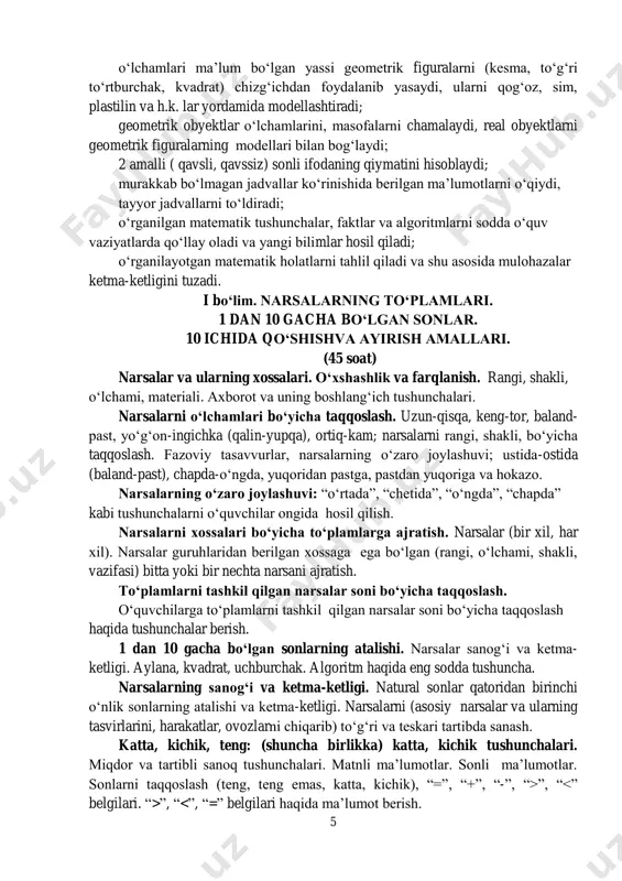 tiradi; geometrik obyektlar о‘lchamlarini, masofalarni chamalaydi, real obyektlarni geometrik figuralarning modellari bilan bog‘laydi; 2 amalli ( qavsli, qavssiz) sonli ifodaning qiymatini hisoblaydi; murakkab bо‘lmagan jadvallar kо‘rinishida berilgan ma’lumotlarni о‘qiydi, tayyor jadvallarni tо‘ldiradi; о‘rganilgan matematik tushunchalar, faktlar va algoritmlarni sodda о‘quv vaziyatlarda qо‘llay oladi va yangi bilimlar hosil qiladi; о‘rganilayotgan matematik holatlarni tahlil qiladi va shu asosida mulohazalar ketma-ketligini tuzadi. i bо‘lim. narsalarning tо‘plamlari. 1 dan 10 gacha bо‘lgan sonlar. 10 ichida qо‘shishva ayirish amallari. (45 soat) narsalar va ularning xossalari. о‘xshashlik va farqlanish. rangi, shakli, о‘lchami, materiali. axborot va uning boshlang‘ich tushunchalari. narsalarni о‘lchamlari bо‘yicha taqqoslash. uzun-qisqa, keng-tor, baland- past, yо‘g‘on-ingichka (qalin-yupqa), ortiq-kam; narsalarni rangi, shakli, bо‘yicha taqqoslash. fazoviy tasavvurlar, narsalarning о‘zaro joylashuvi; ustida-ostida (baland-past), chapda-о‘ngda, yuqoridan pastga, pastdan yuqoriga va hokazo. narsalarning о‘zaro joylashuvi: “о‘rtada”, “chetida”, “о‘ngda”, “chapda” kabi tushunchalarni о‘quvchilar ongida hosil qilish. narsalarni xossalari bо‘yicha tо‘plamlarga ajratish. narsalar (bir xil, har xil). narsalar guruhlaridan berilgan xossaga ega …