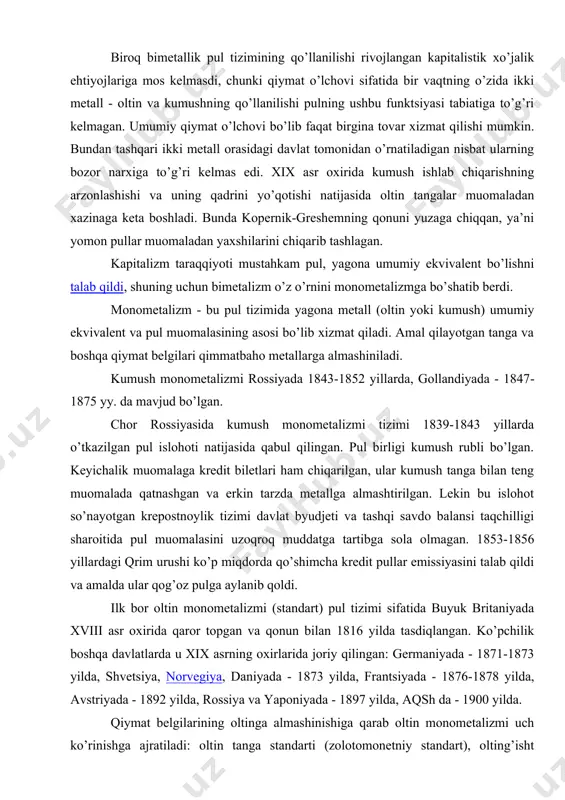 ini talab qildi va amalda ular qog’oz pulga aylanib qoldi. ilk bor oltin monometalizmi (standart) pul tizimi sifatida buyuk britaniyada xviii asr oxirida qaror topgan va qonun bilan 1816 yilda tasdiqlangan. ko’pchilik boshqa davlatlarda u xix asrning oxirlarida joriy qilingan: germaniyada - 1871-1873 yilda, shvetsiya, norvegiya, daniyada - 1873 yilda, frantsiyada - 1876-1878 yilda, avstriyada - 1892 yilda, rossiya va yaponiyada - 1897 yilda, aqsh da - 1900 yilda. qiymat belgilarining oltinga almashinishiga qarab oltin monometalizmi uch ko’rinishga ajratiladi: oltin tanga standarti (zolotomonetniy standart), olting’isht (zolotoslitkoviy) standarti, va oltin valyuta (zolotovalyutniy ili zolotodevizniy) standarti. oltin tanga standarti kapitalizmning erkin raqobatiga juda mos kelgan, ishlab chiqarish, kredit tizimi, jahon savdo kapitali kelib chiqishining rivojlanishiga yordam bergan. bu standart quyidagi asosiy xususiyatlar bilan xarakterlanadi: mamlakat ichki muomalasida to’laqonli oltin tanga mavjud bo’ladi, oltin pulning barcha funktsiyalarni bajaradi; xususiy shaxslarga tangalarni erkin zarb qilishga ruxsat etiladi (ko’pincha mamlakat zarbxonasida); muomaladagi to’la qiymatli bo’lmagan …