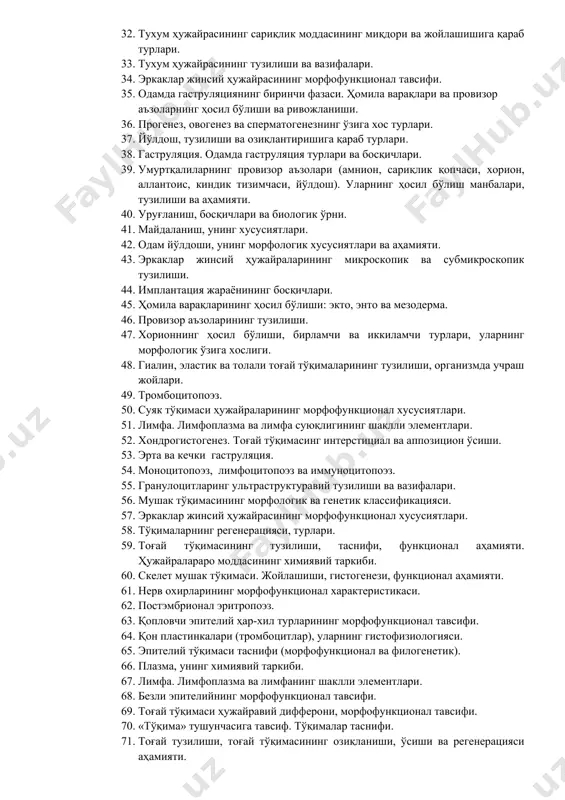 тузилиши. 25. органеллалар, тузилиши ва турлари. 26. ҳужайра белгилари, унинг таркибий компонентлари. 27. плазматик мембрана (плазмолемма, цитолемма), унинг тузилиши ва вазифалари. 28. уруғланиш, дистант ва контакт фазалари ҳақида тушунча. 29. одам эмбриогенез даврлари. 30. сариқлик қопчасининг ҳосил бўлиши, тузилиши ва функционал аҳамияти. 31. майдаланиш тавсифи, турлари. 32. тухум ҳужайрасининг сариқлик моддасининг миқдори ва жойлашишига қараб турлари. 33. тухум ҳужайрасининг тузилиши ва вазифалари. 34. эркаклар жинсий ҳужайрасининг морфофункционал тавсифи. 35. одамда гаструляциянинг биринчи фазаси. ҳомила варақлари ва провизор аъзоларнинг ҳосил бўлиши ва ривожланиши. 36. прогенез, овогенез ва сперматогенезнинг ўзига хос турлари. 37. йўлдош, тузилиши ва озиқлантиришига қараб турлари. 38. гаструляция. одамда гаструляция турлари ва босқичлари. 39. умуртқалиларнинг провизор аъзолари (амнион, сариқлик қопчаси, хорион, аллантоис, киндик тизимчаси, йўлдош). уларнинг ҳосил бўлиш манбалари, тузилиши ва аҳамияти. 40. уруғланиш, босқичлари ва биологик ўрни. 41. майдаланиш, унинг хусусиятлари. 42. одам йўлдоши, унинг морфологик хусусиятлари ва аҳамияти. 43. эркаклар жинсий ҳужайраларининг микроскопик ва субмикроскопик тузилиши. 44. …