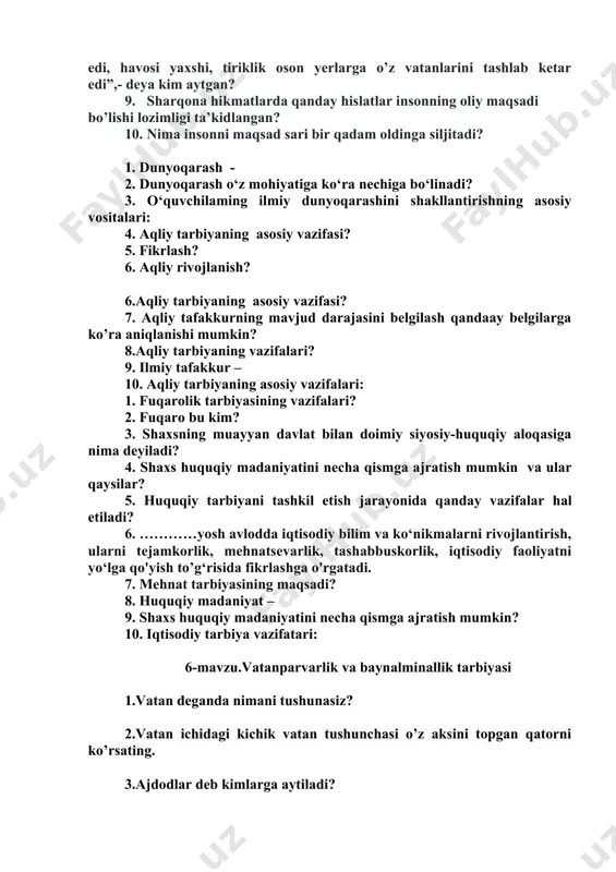 tiga ko‘ra nechiga bo‘linadi? 3. o‘quvchilaming ilmiy dunyoqarashini shakllantirishning asosiy vositalari: 4. aqliy tarbiyaning asosiy vazifasi? 5. fikrlash? 6. aqliy rivojlanish? 6.aqliy tarbiyaning asosiy vazifasi? 7. aqliy tafakkurning mavjud darajasini belgilash qandaay belgilarga ko’ra aniqlanishi mumkin? 8.aqliy tarbiyaning vazifalari? 9. ilmiy tafakkur – 10. aqliy tarbiyaning asosiy vazifalari: 1. fuqarolik tarbiyasining vazifalari? 2. fuqaro bu kim? 3. shaxsning muayyan davlat bilan doimiy siyosiy-huquqiy aloqasiga nima deyiladi? 4. shaxs huquqiy madaniyatini necha qismga ajratish mumkin va ular qaysilar? 5. huquqiy tarbiyani tashkil etish jarayonida qanday vazifalar hal etiladi? 6. …………yosh avlodda iqtisodiy bilim va ko‘nikmalarni rivojlantirish, ularni tejamkorlik, mehnatsevarlik, tashabbuskorlik, iqtisodiy faoliyatni yo‘lga qo'yish to’g‘risida fikrlashga o'rgatadi. 7. mehnat tarbiyasining maqsadi? 8. huquqiy madaniyat – 9. shaxs huquqiy madaniyatini necha qismga ajratish mumkin? 10. iqtisodiy tarbiya vazifatari: 6-mavzu.vatanparvarlik va baynalminallik tarbiyasi 1.vatan deganda nimani tushunasiz? 2.vatan ichidagi kichik vatan tushunchasi o’z aksini topgan qatorni ko’rsating. 3.ajdodlar deb kimlarga aytiladi? 4.xalqning ongi, …