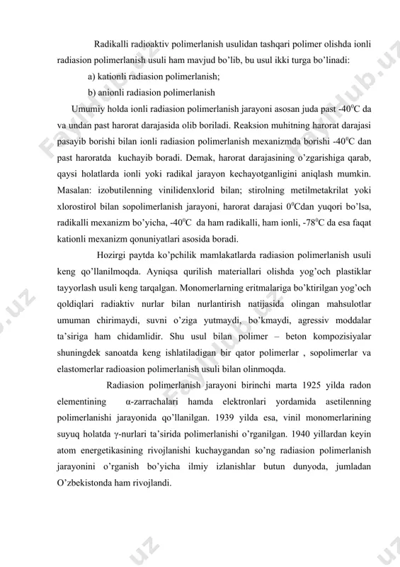 qarab, qaysi holatlarda ionli yoki radikal jarayon kechayotganligini aniqlash mumkin. masalan: izobutilenning vinilidenxlorid bilan; stirolning metilmetakrilat yoki xlorostirol bilan sopolimerlanish jarayoni, harorat darajasi 00cdan yuqori bo’lsa, radikalli mexanizm bo’yicha, -400c da ham radikalli, ham ionli, -780c da esa faqat kationli mexanizm qonuniyatlari asosida boradi. hozirgi paytda ko’pchilik mamlakatlarda radiasion polimerlanish usuli keng qo’llanilmoqda. ayniqsa qurilish materiallari olishda yog’och plastiklar tayyorlash usuli keng tarqalgan. monomerlarning eritmalariga bo’ktirilgan yog’och qoldiqlari radiaktiv nurlar bilan nurlantirish natijasida olingan mahsulotlar umuman chirimaydi, suvni o’ziga yutmaydi, bo’kmaydi, agressiv moddalar ta’siriga ham chidamlidir. shu usul bilan polimer – beton kompozisiyalar shuningdek sanoatda keng ishlatiladigan bir qator polimerlar , sopolimerlar va elastomerlar radioasion polimerlanish usuli bilan olinmoqda. radiasion polimerlanish jarayoni birinchi marta 1925 yilda radon elementining α-zarrachalari hamda elektronlari yordamida asetilenning polimerlanishi jarayonida qo’llanilgan. 1939 yilda esa, vinil monomerlarining suyuq holatda γ-nurlari ta’sirida polimerlanishi o’rganilgan. 1940 yillardan keyin atom energetikasining rivojlanishi kuchaygandan so’ng radiasion polimerlanish jarayonini o’rganish bo’yicha …