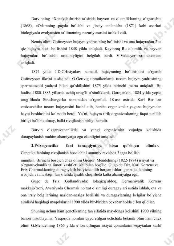vchanlik tufayli tashqi sharoit ta`sirida bir necha formadagi organizmlar vujudga kelishini isbotlab berdi. darvin irsiyat, o`zgaruvchanlik va tanlashning (tabiiy, sun`iy) evolyutsiya faktorlari sifatidagi ahamiyatini ko`rsatib berdi. uning ta`rificha, sifatlar vujudga kelsa, irsiyat bu xususiyatlarni avlodlarga mustahkamlaydi, tabiiy tanlanish esa ma`lum sharoitga moslanishni vujudga keltiradi, natijada foydali o`zgaruvchanlikka ega bo`lgan organizmlar yashaydi, aks holdagilari nobud bo`ladi. darvinning «xonakilashtirish ta`sirida hayvon va o`simliklarning o`zgarishi» (1868), «odamning paydo bo`lishi va jinsiy tanlanish» (1871) kabi asarlari biologiyada evolyutsion ta`limotning nazariy asosini tashkil etdi. nemis olimi gofmeyster hujayra yadrosining bo`linishi va ona hujayradan 2 ta qiz hujayra hosil bo`lishini 1848 yilda aniqladi. keyinroq ru o`simlik va hayvon hujayralari bo`linishi umumiyligini belgilab berdi. v.valdeyer xromosomani aniqladi. 1874 yilda i.d.chistyakov somatik hujayraning bo`linishini o`rganib gofmeyster fikrini tasdiqladi. o.gertvig tipratikonlarda tuxum hujayra yadrosining spermatozoid yadrosi bilan qo`shilishini 1875 yilda birinchi marta aniqladi. bu hodisa 1880-1883 yillarda ochiq urug`li o`simliklarda gorojankin, 1884 yilda yopiq urug`lilarda strasburgerlar tomonidan o`rganildi. 18-asr …