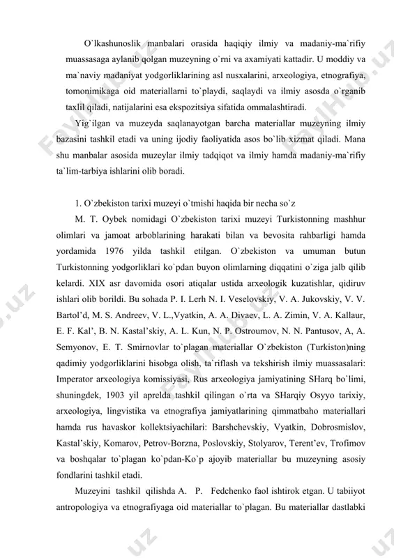 n, dobrosmislov, kastal’skiy, komarov, petrov-borzna, poslovskiy, stolyarov, terent’ev, trofimov va boshqalar to`plagan ko`pdan-ko`p ajoyib materiallar bu muzeyning asosiy fondlarini tashkil etadi. muzeyini tashkil qilishda a. p. fedchenko faol ishtirok etgan. u tabiiyot antropologiya va etnografiyaga oid materiallar to`plagan. bu materiallar dastlabki eksponat sifatida muzeyga qo`yilgan. fedchenko vafotidan so`ng bu ishga n. a. severtsev, i. v. mushketov, v. f. oshanin kabi mashhur rus olimlari katta hissa qo`shdilar. birinchi mahalliy arxeolog akrom polvon asqarovning xizmatlari ham kattadir. akrom polvon asqarov o`zi to`plagan juda ko`p ajoyib yodgorliklar (faqat tanga-chaqalardan 15 mingdan ko`prog`ini mana shu muzeyga topshirgan) muzey fondini ancha boyitgan. umuman, bu muzeyning ochilishi va uning faoliyati o`lkaning madaniy hayotida muhim voqea bo`ldi. muzey eksponatlari xalqaro ko`rgazmalarda namoyish qilindi, unda tuzilgan kataloglar esa hozircha o`z ahamiyatini yo`qotgan emas. asrimizning boshlarida, ya`ni 20- yillardan keyin bu muzey haqiqiy ilmiy va madaniy-ma`rifiy muassasaga bo`lib qoldi. muzey jamoasi o`zbekiston xalqlarining qadim zamonlardan buyongi tarixini o`rganish yuzasidan …