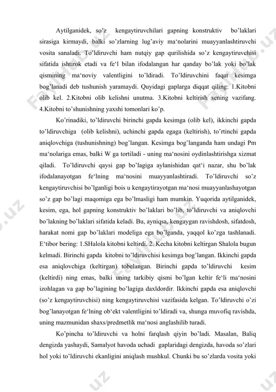 (keltirdi) ning emas, balki uning tarkibiy qismi bo’lgan keltir fe‘li ma‘nosini izohlagan va gap bo’lagining bo’lagiga daxldordir. ikkinchi gapda esa aniqlovchi (so’z kengaytiruvchisi) ning kengaytiruvchisi vazifasida kelgan. to’ldiruvchi o’zi bog’lanayotgan fe‘lning ob‘ekt valentligini to’ldiradi va, shunga muvofiq ravishda, uning mazmunidan shaxs/predmetlik ma‘nosi anglashilib turadi. ko’pincha to’ldiruvchi va holni farqlash qiyin bo’ladi. masalan, baliq dengizda yashaydi, samalyot havoda uchadi gaplaridagi dengizda, havoda so’zlari hol yoki to’ldiruvchi ekanligini aniqlash mushkul. chunki bu so’zlarda vosita yoki o’rin ma‘nosini keskin ajratish qiyin. shuningdek, harakatni bajarish vositasini ifodalovchi gap bo’lagini uning predmet yoki nopredmetlik ma‘nosidan qat‘i nazar, to’ldiruvchi yoki fe‘l deb atashning o’zi ham muammolidir. chunki ular bir vaqtning o’zida nimada so’rog’iga ham, qanday, qay holda, qay yo’sinda so’roqlariga ham javob bo’lishi tabiiylikka yaqin hamda ularning mohiyatini to’laroq ochishga xizmat qiladi. shuni alohida ta‘kidlash kerakki, misollardagi so’zlarning bunday so’roqlarni olishida o’rin-payt kelishigi ko’rsatkichining roli muhimdir. o’rin ma‘nosini ifodalovchi -da kelishik shakli gap propozitsiyasining tayanch bo’lagi …