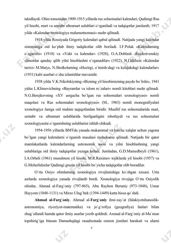 omalari xronologiyasi» nomli maqolasi va rus solnomalari xronologiyasi» (m., 1963) nomli monografiyalari xronologiya faniga oid muhim taqiqotlardan biridir. muallif rus solnomalarida mart, sentabr va ultramart uslublarida berilganligini isbotlaydi va rus solnomalari xronologiyasini o`rganishning uslublarini ishlab chikadi. 1954-1956 yillarda bmtda yanada mukammal va barcha xalqlar uchun yagona bo`lgan yangi kalendarni o`rganish masalasi muhokama qilinadi. natijada bir qator mamlakatlarda kalendarlarning astronomik asosi va yilni hisoblashning yangi uslublariga oid ilmiy tadqiqotlar yuzaga keladi. jumladan, g.d.mamedbeyli (1961), i.a.orbeli (1961) musulmon yil hisobi, m.r.raximov tojiklarda yil hisobi (1957) va g.mcherlidzelar qadimgi gruzin yil hisobi bo`yicha tadqiqotlar olib boradilar. o`rta osiyo olimlarning xronologiya rivojlanishiga ko`shgan xissasi. urta asrlarda xronologiya yanada rivojlanib bordi. xronologiya rivojiga o`rta osiyolik olimlar, ahmad al-farg`oniy (797-865), abu rayhon beruniy (973-1048), umar hayyom (1048-1131) va mirzo ulug`bek (1394-1449) katta hissa qo`shdi. ahmad al-farg`oniy. ahmad al-farg`oniy ilmi-xay`at (falakiyotshunoslik-astronomiya, riyoziyot-matematika) va jo`g`rofiya (geografiya) fanlari bilan shug`ullandi hamda qator ilmiy asarlar yozib qoldirdi. axmad al-farg`oniy al-ma`mun …