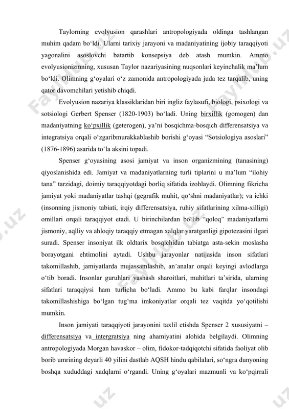 ilohlariga, eng sо‘ngida, yagona xudoga ishonch paydo bо‘ladi. taylorning evolyusion qarashlari antropologiyada oldinga tashlangan muhim qadam bо‘ldi. ularni tarixiy jarayoni va madaniyatining ijobiy taraqqiyoti yagonalini asoslovchi batartib konsepsiya deb atash mumkin. ammo evolyusionizmning, xususan taylor nazariyasining nuqsonlari keyinchalik ma’lum bо‘ldi. olimning g‘oyalari о‘z zamonida antropologiyada juda tez tarqalib, uning qator davomchilari yetishib chiqdi. evolyusion nazariya klassiklaridan biri ingliz faylasufi, biologi, psixologi va sotsiologi gerbert spenser (1820-1903) bо‘ladi. uning birxillik (gomogen) dan madaniyatning kо‘pxillik (geterogen), ya’ni bosqichma-bosqich differensatsiya va integratsiya orqali о‘zgaribmurakkablashib borishi g‘oyasi “sotsiologiya asoslari” (1876-1896) asarida tо‘la aksini topadi. spenser g‘oyasining asosi jamiyat va inson organizmining (tanasining) qiyoslanishida edi. jamiyat va madaniyatlarning turli tiplarini u ma’lum “ilohiy tana” tarzidagi, doimiy taraqqiyotdagi borliq sifatida izohlaydi. olimning fikricha jamiyat yoki madaniyatlar tashqi (gegrafik muhit, qо‘shni madaniyatlar); va ichki (insonning jismoniy tabiati, irqiy differensatsiya, ruhiy sifatlarining xilma-xilligi) omillari orqali taraqqiyot etadi. u birinchilardan bо‘lib “qoloq” madaniyatlarni jismoniy, aqlliy va ahloqiy taraqqiy etmagan …