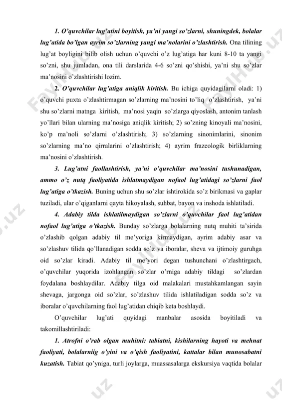 adabiy tilga oid malakalari mustahkamlangan sayin shevaga, jargonga oid so’zlar, so’zlashuv tilida ishlatiladigan sodda so’z va iboralar o’quvchilarning faol lug’atidan chiqib keta boshlaydi. o’quvchilar lug’ati quyidagi manbalar asosida boyitiladi va takomillashtiriladi: 1. atrofni o’rab olgan muhitni: tabiatni, kishilarning hayoti va mehnat faoliyati, bolalarniig o’yini va o’qish faoliyatini, kattalar bilan munosabatni kuzatish. tabiat qo’yniga, turli joylarga, muassasalarga ekskursiya vaqtida bolalar narsa va hodisalarni kuzatish bilan ko’pgina yangi nom va iboralarni o’rganadilar. bu ekskursiyalar yuzasidan o’tkazilgan suhbat vaqtida ularning bilimi chuqurlashtiriladi, ayrim so’zlar ma’nosiga aniqlik kiritiladi. o’quvchilar lug’atini va nutqini boyitishda eng ishonarli manba badiiy asarlar hisoblanadi. o’qish darslarida o’quvchilar oybek, h. olimjon, m. shayxzoda, g’. g’ulom, h. hakimzoda, zulfiya, uyg’un, a.qahhor, p. mo’min, q. muhammadiy, sh. sa’dulla, z. diyor kabi ko’pgina so’z ustalarining asarlarini o’qiydilar. o’zbek tilini yuksak badiiy obrazlar yordamida o’zlashtiradilar. o’qish darsida bolalar lug’ati ma’lum mavzularga oid so’zlar hisobiga ham boyiydi. ular lug’atiga axloqiy tushunchalarni ifodalovchi yoqimtoy, shirinso’z, mehribon, …