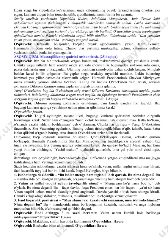 ʻz urf-odatini majburan oʻrgatadi. bechora xalq oʻzini erkin his qilmaydi. doim azobda, qiynalib, xoʻrlanib yashaydi. mustamlakachilar sizga oʻz tilingizda gapirishga, oʻz bayramlaringizni nishonlashga ruxsat berishmaydi. bizning oʻzbekistonimiz ham bir paytlar ana shunday mustamlaka boʻlgan. oʻsha paytlarda oʻzbek tili, milliy qadriyatlarimiz, bayramlarimiz taqiqlandi. xalqimiz oʻz yeriga, oʻz uyiga, oʻzining boyliklariga ega emas edi. qani aytinglarchi, shunday xalqni baxtli, desa boʻladimi? oʻquvchilar: yoʻ-oʻ-q. oʻqituvchi: shuning uchun ota-bobolarimiz qadim-qadimdan oʻz yurtini dushmanlardan, bosqinchilardan himoya qilish uchun kurashganlar. bugun oʻzbekitonimiz mustaqil davlat! qani, aytinglarchi, “mustaqillik nima? bu soʻzni sizlar qanday tushunasiz?” (3-4 nafar oʻquvchi oʻz fikrlarini aytishadi). oʻqituvchi: javoblar juda yaxshi. biri-birini toʻldirdi. rahmat. mustaqillik – bu oʻz yurtimizda oʻzimiz xoʻjayin boʻlishimiz. oʻzimiz xohlagandek yashashimiz. oʻz tilimizda bemalol gaplashishimiz. qonunlarimizni oʻzimiz ishlab chiqishimiz. milliy bayramlarimizda zavq bilan, yayrab, oʻzimizning chiroyli urf-odatlarimizni erkin amalga oshirishimiz ekan. mustaqillikning yana bir nomi istiqloldir! mustaqillik ne demak, ne demakdir istiqlol? buni bilmog‘ing kerak, ma’nosini dilga sol. o‘z yurting …