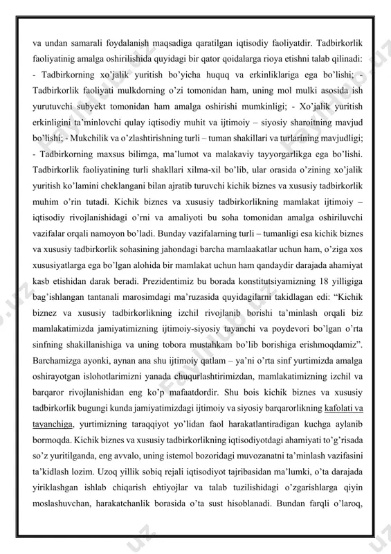 mulkdorning o’zi tomonidan ham, uning mol mulki asosida ish yurutuvchi subyekt tomonidan ham amalga oshirishi mumkinligi; - xo’jalik yuritish erkinligini ta’minlovchi qulay iqtisodiy muhit va ijtimoiy – siyosiy sharoitning mavjud bo’lishi; - mukchilik va o’zlashtirishning turli – tuman shakillari va turlarining mavjudligi; - tadbirkorning maxsus bilimga, ma’lumot va malakaviy tayyorgarlikga ega bo’lishi. tadbirkorlik faoliyatining turli shakllari xilma-xil bo’lib, ular orasida o’zining xo’jalik yuritish ko’lamini cheklangani bilan ajratib turuvchi kichik biznes va xususiy tadbirkorlik muhim o’rin tutadi. kichik biznes va xususiy tadbirkorlikning mamlakat ijtimoiy – iqtisodiy rivojlanishidagi o’rni va amaliyoti bu soha tomonidan amalga oshiriluvchi vazifalar orqali namoyon bo’ladi. bunday vazifalarning turli – tumanligi esa kichik biznes va xususiy tadbirkorlik sohasining jahondagi barcha mamlaakatlar uchun ham, o’ziga xos xususiyatlarga ega bo’lgan alohida bir mamlakat uchun ham qandaydir darajada ahamiyat kasb etishidan darak beradi. prezidentimiz bu borada konstitutsiyamizning 18 yilligiga bag’ishlangan tantanali marosimdagi ma’ruzasida quyidagilarni takidlagan edi: “kichik biznez va xususiy tadbirkorlikning …