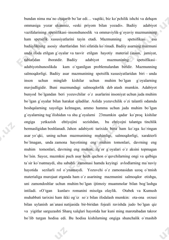 uchun juda muhim bo`lgan g`oyalarning tug`ilishidan va shu g`oyalarni 23mumkin qadar ko`proq kishilar ongiga yetkazish ehtiyojini sezishdan, bu ehtiyojni talantga tinchlik bermasligidan boshlanadi. jahon adabiyoti tarixida bitta ham ko`zga ko`ringan asar yo`qki, uning uchun mazmunining muhimligi, salmoqdorligi, xarakterli bo`lmagan, unda zamona hayotining eng muhim tomonlari, davrning eng muhim tomonlari, davrning eng muhim, ilg`or g`oyalari o`z aksini topmagan bo`lsin. sayoz, mazmkni puch asar hech qachon o`quvchilarning ongi va qalbiga ta`sir ko`rsatmaydi, shu sababli zamonasi hamda keyingi avlodlarning ma`naviy hayotida sezilarli rol o`ynamaydi. yozuvchi o`z zamonasidan uzoq o`tmish materialiga murojaat etganda ham o`z asarining mazmunini salmoqdor etishga, uni zamondoshlar uchun muhim bo`lgan ijtimoiy muammolar bilan bog`lashga intiladi. «o`tgan kunlar» romanini misolga olaylik. otabek va kumush muhabbati tarixini ham ikki og`iz so`z bilan ifodalash mumkin: ota-ona orzusi bilan uylanish an`anasi natijasida bir-biridan fojeali ravishda judo bo`lgan qiz va yigitlar sarguzashti sharq xalqlari hayotida har kuni ming marotabadan takror bo`lib turgan hodisa edi. bu …