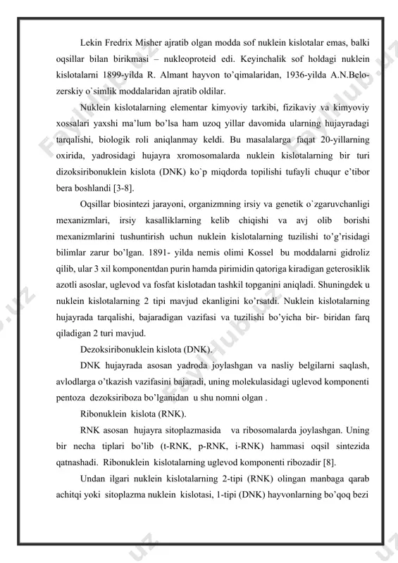 yoki yadro nuklein kislota deb atalar edi. nuklein kislotalarning tiplari ,kimyoviy tarkibi o’sha yillardan boshlab o’rganib kelingan bo’lsa ham ularning ajoyib biologik funksiyalari faqat 1940 yillardagina tushunila boshlandi. nuklein kislotalarning molekulyar massalari juda yuqori. ayrimlariniki bir necha mlrdni tashkil etadi. shunga muvofiq ularning fizik - kimyoviy xossalari, ayniqsa strukturasi juda murakkab. lekin nuklein kislotalarni elementar tarkibi ancha sodda asosan c, h, n va n (15-16%) miqdori xarakterlidir. nuklein kislotalarni gidroliz qilib ularni polimer birikma va monomerlari azot asosi, uglevod va fosfat kislotadan tashkil topgan nukleonidlar rnk-ribozapolinukleotid va dnk- dezoksiribozapolinukleotid ekanligi tasdiq- landi. nuklein kislotalar yuqori molekulyar polimer bo’lib, juda ko’p monomerlardan tuzilgandir. ular nukleotid deb ataluvchi monomerlardan tashkil topganliklari uchun polinukleotid deb ataladi. har bir mononukleotid fosfat, monosaxarid pentoza – riboza yoki dizoksiribozadan va azot asosidan: purin yoki pirimidin asosidan tashkil topgan [11-15]. nuklein kislotalarni birinchi marta 1869 yilda shvetsariyalik shifokor yiring hujayralari yadrosidan ajratib oldi va uni nuklein (lotinsha …
