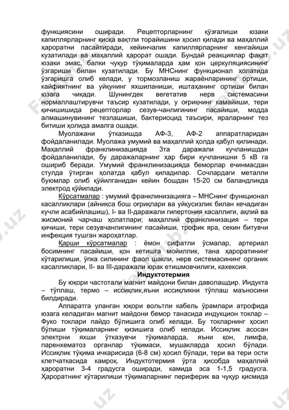 ажали гипертония касаллиги, ақлий ва жисмоний чарчаш ҳолатлари; маҳаллий франклинизация – тери қичиши, тери сезувчанлигининг пасайиши, трофик яра, секин битувчи инфекция тушган жароҳатлар. қарши кўрсатмалар : ёмон сифатли ўсмалар, артериал босимнинг пасайиши, қон кетишга мойиллик, тана ҳароратининг кўтарилиши, ўпка силининг фаол шакли, нерв системасининг органик касалликлари, ii- ва iii-даражали юрак етишмовчилиги, кахексия. индуктотермия бу юқори частотали магнит майдони билан даволашдир. индукта – тўплаш, термо – иссиқлик,яъни иссиқликни тўплаш маъносини билдиради. аппаратга уланган юқори вольтли кабель ўрамлари атрофида юзага келадиган магнит майдони бемор танасида индукцион токлар – фуко токлари пайдо бўлишига олиб келади. бу токларнинг ҳосил бўлиши тўқималарнинг қизишига олиб келади. иссиқлик асосан электрни яхши ўтказувчи тўқималарда, яъни қон, лимфа, паренхематоз органлар тўқимаси, мушакларда ҳосил бўлади. иссиқлик тўқима ичкарисида (6-8 см) ҳосил бўлади, тери ва тери ости клетчаткасида камроқ. индуктотермия ўрта ҳисобда маҳаллий ҳароратни 3-4 градусга оширади, камида эса 1-1,5 градусга. ҳароратнинг кўтарилиши тўқималарнинг периферик ва чуқур қисмида қон айланишни кучайтиради, …