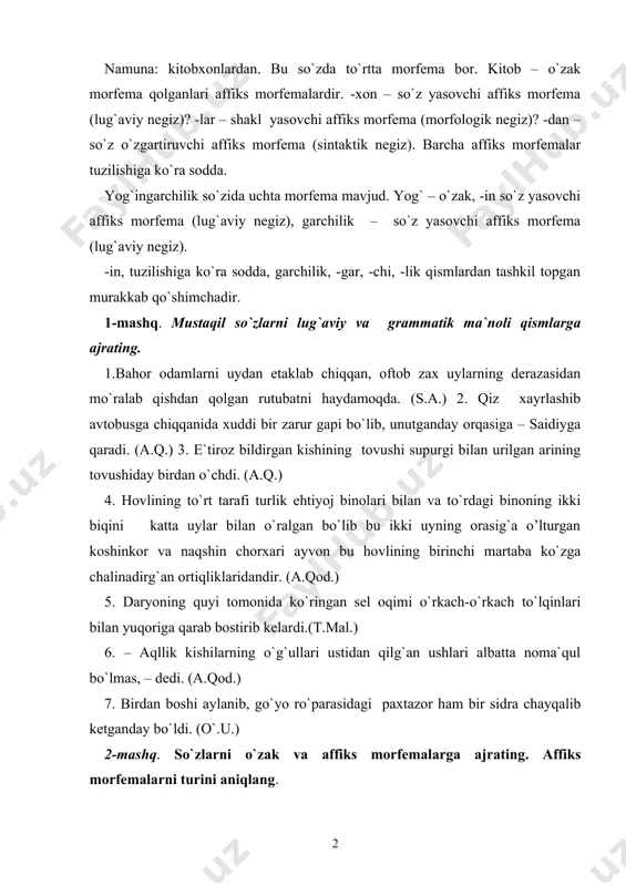 ni aniqlang. 1. o`tirganlarning ayrimlari domlaning yuzi uchun piq-piq kulib qo`yishdi. (o`.u.) 2. devorlari nurab qolgan hovlining kungay tomonidagi ayvonda keksagina bir xotin kamzuliga tugma qadab o`tiribdi. (s.a.) 3. amirzodamning so`zlari qulingizga sari toj bo`lsin! ertagayoq novvoylarga un berib, ochlarga non yoptirib tarqatishni men o`z zimmamga olurman! (p.q.) 4. mehmonxona eshigini ochib gugurtni chaqqan vaqtida mehmonxonaning o`rtasida ikki qulochini keng yozib poshshoxon turardi. (ch.) 5. bilib qo`ying, o`rtoq komilov! haqiqat egiladi, lekin sinmaydi!kelajak va tarix sizning bu hatti-harakatlaringizni kechirmaydi! (o.y.) 6. yigit yalt etib qo`shni dalaga qaradi.u yerda xotin-xalajlar, bola-chaqalar chuvillashib paxta terishayotgan edi. (m.i.) 3-mashq. so`zlarni morfemalarga ajratib affiks morfemalarni qanday negiz hosil qilganini izohlang. namuna: so`zlarini – so`z \lari\ ni – sintaktik negiz, tinglab-tingla \ b – morfologik negiz. 1. murotali uning so`zlarini chidam bilan tinglab, uncha ham ishonmaganday boshlarini chayqardi. (sh.r.) 2. ayvonda bosma gulli bo`z ko`rpa yopilgan pastakkina tanchada qizlar o`tirardi. (o.) 3. to`g`ri, o`tgan kuni …