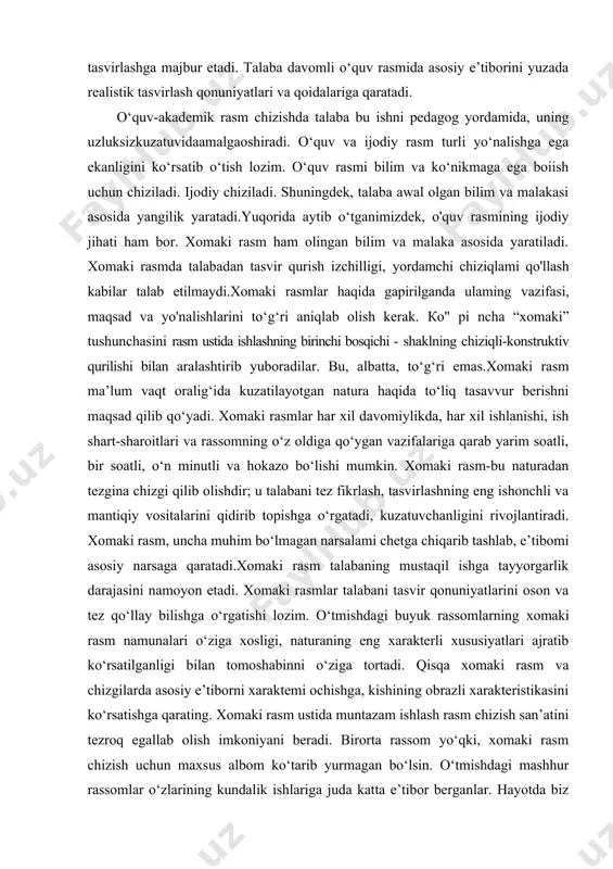 ing eng ishonchli va mantiqiy vositalarini qidirib topishga o‘rgatadi, kuzatuvchanligini rivojlantiradi. xomaki rasm, uncha muhim bo‘lmagan narsalami chetga chiqarib tashlab, e’tibomi asosiy narsaga qaratadi.xomaki rasm talabaning mustaqil ishga tayyorgarlik darajasini namoyon etadi. xomaki rasmlar talabani tasvir qonuniyatlarini oson va tez qo‘llay bilishga o‘rgatishi lozim. o‘tmishdagi buyuk rassomlarning xomaki rasm namunalari o‘ziga xosligi, naturaning eng xarakterli xususiyatlari ajratib ko‘rsatilganligi bilan tomoshabinni o‘ziga tortadi. qisqa xomaki rasm va chizgilarda asosiy e’tiborni xaraktemi ochishga, kishining obrazli xarakteristikasini ko‘rsatishga qarating. xomaki rasm ustida muntazam ishlash rasm chizish san’atini tezroq egallab olish imkoniyani beradi. birorta rassom yo‘qki, xomaki rasm chizish uchun maxsus albom ko‘tarib yurmagan bo‘lsin. o‘tmishdagi mashhur rassomlar o‘zlarining kundalik ishlariga juda katta e’tibor berganlar. hayotda biz bir-biriga aynan o‘xshash odamni uchratmaymiz. rassomning vazifasi ham individual xususiyatlami ilg‘ab olish, ushbu odamning o‘zgacha xususiyatini topa olishdan iborat. shuning uchun ham ko‘proq kuzating, ko‘proq naturadan rasm chizing, muntazam ravishda xomaki chizgilar qiling. portret chizish san’atini egallashda …