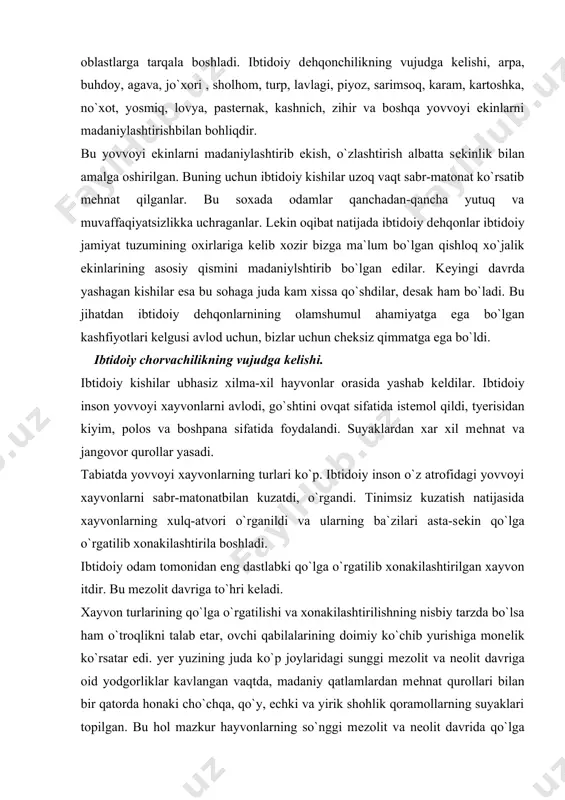 btidoiy inson o`z atrofidagi yovvoyi xayvonlarni sabr-matonatbilan kuzatdi, o`rgandi. tinimsiz kuzatish natijasida xayvonlarning xulq-atvori o`rganildi va ularning ba`zilari asta-sеkin qo`lga o`rgatilib xonakilashtirila boshladi. ibtidoiy odam tomonidan eng dastlabki qo`lga o`rgatilib xonakilashtirilgan xayvon itdir. bu mеzolit davriga to`hri kеladi. xayvon turlarining qo`lga o`rgatilishi va xonakilashtirilishning nisbiy tarzda bo`lsa ham o`troqlikni talab etar, ovchi qabilalarining doimiy ko`chib yurishiga monеlik ko`rsatar edi. yer yuzining juda ko`p joylaridagi sunggi mеzolit va nеolit davriga oid yodgorliklar kavlangan vaqtda, madaniy qatlamlardan mеhnat qurollari bilan bir qatorda honaki cho`chqa, qo`y, echki va yirik shohlik qoramollarning suyaklari topilgan. bu hol mazkur hayvonlarning so`nggi mеzolit va nеolit davrida qo`lga o`rgatilib, xonakilashtirilaboshlaganidan dalolat beradi. yovvoyi hayvon turlarini xonakilashtirish juda qiyin ish bo`lib, bu jarayon juda uzoq davom etgpanligishubhasizdir. shuni aytib o`tish kerakki odam yer yuzidagi 140 ming tur xayvondan, faqatgina 47 turinigina xonakilashtirishga muvaffaq bo`ldi. yovvoyi xayvonlarni qo`lga o`rgatilishi va ularni uy hayvonlariga aylantirishi xaqida xilma-xil ftkr va mulohazalar bor. …