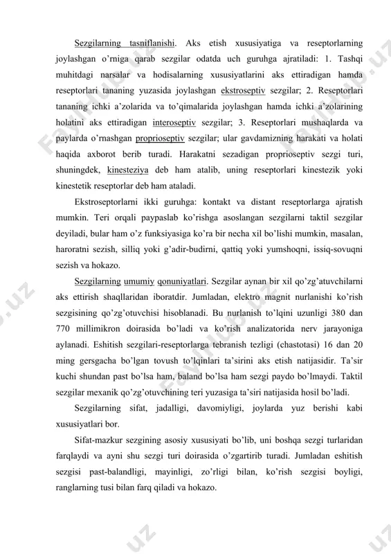 joylashgan hamda ichki a’zolarining holatini aks ettiradigan interoseptiv sezgilar; 3. reseptorlari mushaqlarda va paylarda o’rnashgan proprioseptiv sezgilar; ular gavdamizning harakati va holati haqida axborot berib turadi. harakatni sezadigan proprioseptiv sezgi turi, shuningdek, kinesteziya deb ham atalib, uning reseptorlari kinestezik yoki kinestetik reseptorlar deb ham ataladi. ekstroseptorlarni ikki guruhga: kontakt va distant reseptorlarga ajratish mumkin. teri orqali paypaslab ko’rishga asoslangan sezgilarni taktil sezgilar deyiladi, bular ham o’z funksiyasiga ko’ra bir necha xil bo’lishi mumkin, masalan, haroratni sezish, silliq yoki g’adir-budirni, qattiq yoki yumshoqni, issiq-sovuqni sezish va hokazo. sezgilarning umumiy qonuniyatlari. sezgilar aynan bir xil qo’zg’atuvchilarni aks ettirish shaqllaridan iboratdir. jumladan, elektro magnit nurlanishi ko’rish sezgisining qo’zg’otuvchisi hisoblanadi. bu nurlanish to’lqini uzunligi 380 dan 770 millimikron doirasida bo’ladi va ko’rish analizatorida nerv jarayoniga aylanadi. eshitish sezgilari-reseptorlarga tebranish tezligi (chastotasi) 16 dan 20 ming gersgacha bo’lgan tovush to’lqinlari ta’sirini aks etish natijasidir. ta’sir kuchi shundan past bo’lsa ham, baland bo’lsa ham sezgi paydo …
