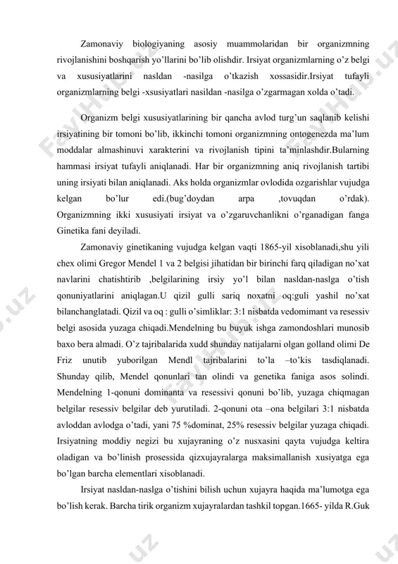 land olimi de friz unutib yuborilgan mendl tajribalarini to’la –to’kis tasdiqlanadi. shunday qilib, mendel qonunlari tan olindi va genetika faniga asos solindi. mendelning 1-qonuni dominanta va resessivi qonuni bo’lib, yuzaga chiqmagan belgilar resessiv belgilar deb yurutiladi. 2-qonuni ota –ona belgilari 3:1 nisbatda avloddan avlodga o’tadi, yani 75 %dominat, 25% resessiv belgilar yuzaga chiqadi. irsiyatning moddiy negizi bu xujayraning o’z nusxasini qayta vujudga keltira oladigan va bo’linish prosessida qizxujayralarga maksimallanish xusiyatga ega bo’lgan barcha elementlari xisoblanadi. irsiyat nasldan-naslga o’tishini bilish uchun xujayra haqida ma’lumotga ega bo’lish kerak. barcha tirik organizm xujayralardan tashkil topgan.1665- yilda r.guk tomonidan sodda mikroskop ixtiro qilinishi xujayra taminotining tug’ilishiga olib keldi. u po’kakdan yupqa kesma tayyorlab, mikroskob ostida kuzatganida mayda katakchalarni quradi va ularga hujayra deb nom beriladi. elektron mikroskob kashf etilishi bilan xujayraning tarkibi va undagi moddalar almashinuvi o’rganila boshlanadi. har bir hujayra sitoplazmatik membrana, sitoplazma, yadro va xujayra organiodlaridan iborat. xujayra organiodlariga maxsus tuzilishga ega …
