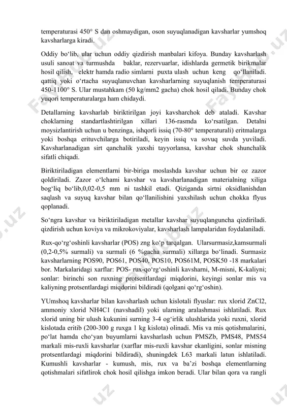 chun keng qo‘llaniladi. qattiq yoki o‘rtacha suyuqlanuvchan kavsharlarning suyuqlanish temperaturasi 450-1100° s. ular mustahkam (50 kg/mm2 gacha) chok hosil qiladi. bunday chok yuqori temperaturalarga ham chidaydi. detallarning kavsharlab biriktirilgan joyi kavsharchok deb ataladi. kavshar choklarning standartlashtirilgan xillari 136-rasmda ko‘rsatilgan. detalni moysizlantirish uchun u benzinga, ishqorli issiq (70-80° temperaturali) eritmalarga yoki boshqa erituvchilarga botiriladi, keyin issiq va sovuq suvda yuviladi. kavsharlanadigan sirt qanchalik yaxshi tayyorlansa, kavshar chok shunchalik sifatli chiqadi. biriktiriladigan elementlarni bir-biriga moslashda kavshar uchun bir oz zazor qoldiriladi. zazor o‘lchami kavshar va kavsharlanadigan materialning xiliga bog‘liq bo‘lib,0,02-0,5 mm ni tashkil etadi. qiziganda sirtni oksidlanishdan saqlash va suyuq kavshar bilan qo‘llanilishini yaxshilash uchun chokka flyus qoplanadi. so‘ngra kavshar va biriktiriladigan metallar kavshar suyuqlanguncha qizdiriladi. qizdirish uchun koviya va mikrokoviyalar, kavsharlash lampalaridan foydalaniladi. rux-qo‘rg‘oshinli kavsharlar (pos) zng ko‘p tarqalgan. ularsurmasiz,kamsurmali (0,2-0,5% surmali) va surmali (6 %gacha surmali) xillarga bo‘linadi. surmasiz kavsharlarning pos90, pos61, pos40, pos10, pos61m, posk50 -18 markalari bor. markalaridagi …