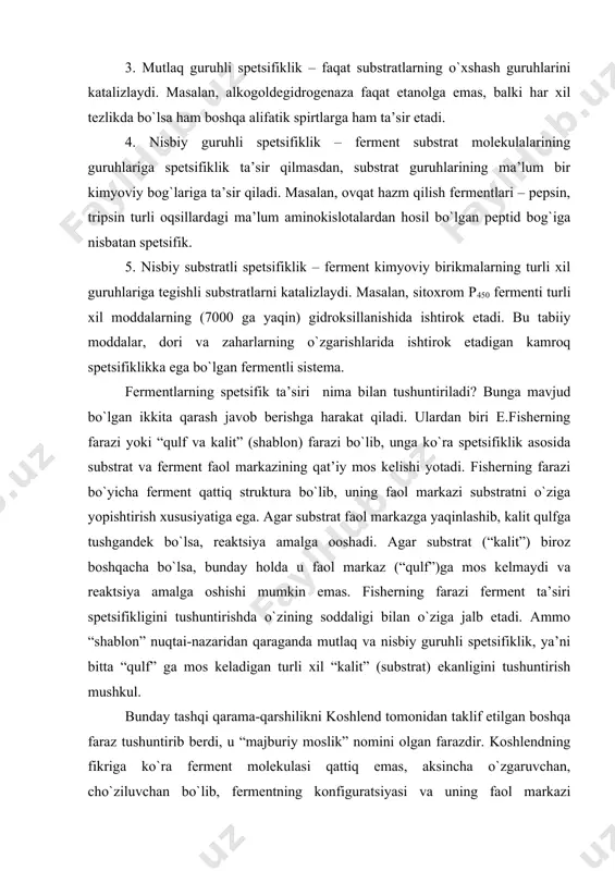 lga oshishi mumkin emas. fisherning farazi ferment ta’siri spetsifikligini tushuntirishda o`zining soddaligi bilan o`ziga jalb etadi. ammo “shablon” nuqtai-nazaridan qaraganda mutlaq va nisbiy guruhli spetsifiklik, ya’ni bitta “qulf” ga mos keladigan turli xil “kalit” (substrat) ekanligini tushuntirish mushkul. bunday tashqi qarama-qarshilikni koshlend tomonidan taklif etilgan boshqa faraz tushuntirib berdi, u “majburiy moslik” nomini olgan farazdir. koshlendning fikriga ko`ra ferment molekulasi qattiq emas, aksincha o`zgaruvchan, cho`ziluvchan bo`lib, fermentning konfiguratsiyasi va uning faol markazi substratlar yoki boshqa ligandlar birikishi jarayonida o`zgaradi va nihoyat, faol markaz – qattiq va substratni yopishtiruvchi emas, balki substrat unga birikish vaqtida mos keluvchi shaklni qabul qilishga majburlaydi (shuning uchun ham “majburiy moslik” deb nomlanadi). “majburiy moslik” farazi bir qator fermentlarning substratga birikishidan keyin faol markazning funktsional guruhlarining joylashishini o`zgarishi qayd etilgandan so`ng tajribada o`z tasdig`ini topdi. bu faraz substratlarning yaqin analoglariga ta’sir etishni ham tushuntirib berdi. agar yolg`on substrat (kvazi substrat) tabiiysidan juda kam farq qilsa va …