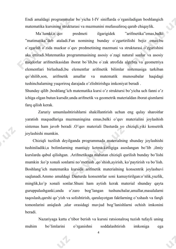 trlar soni kamaytirilgan:o’nlik,yuzlik, minglik,ko’p xonali sonlar.shuni ham aytish kerak material shunday qayta guruppalashganki,unda o’zaro bog’langan tushunchalar,amallar,masalalarni taqoslash,qarshi qo’yish va solishtirish, qaralayotgan faktlarning o’xshash va farqli tomonlarini aniqlash ,ular orasidagi mavjud bog’lanishlarni ochish imkonini beradi. nazariyaga katta e’tibor berish va kursni ratsionalroq tuzish tufayli uning muhim bo’limlarini o’rganishni soddalashtirish imkoniga ega bo’linadi.bu,masalan,1-sinfda 100 ichida qo’shish va ayirish usullari ustida ishlashga ,2sinfda jadvalda ko’paytirish va bo’lishni o’rganishga va hakozolarga tegishli. endi matematika kursining har bir tarkibiy qismi (arifmetik, algebrik, geometrik)mazmunini ko’ramiz. boshlang’ich sinflar dastursida arifmetikasidan elementar ma’lumotlarning ushbu uyushmasi berilgan :natural sonlar ,nol,shu sonlar ustida to’rt arifmetik amal ;kasrlar ,isimli sonlar va ular ustida amallar .bu materialni o’rganish o’quvchilarni matematik tushunchalar sistemasini o’zlashtirishga ,shuningdek puxta va tushinib olingan xisoblash ko’nikmalari va malakalarini egallashga olib kelishi kerak.shu bilan bu ko’nikmalar,bir tomondan predmet to’plamlar bilan ishlashda, ikkinchi tomondan,hisoblash usullaridan ongli foydalanish asosida rivojlanadi. dasturga arifmetik amallarning ba’zi muhum xossalari va ulardan kelib chiqadigan natijalar …