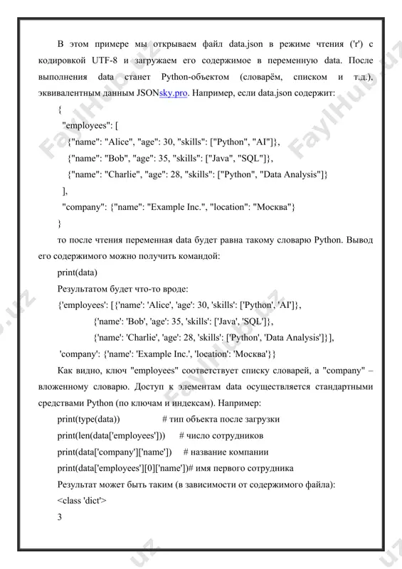 о после чтения переменная data будет равна такому словарю python. вывод его содержимого можно получить командой: print(data) результатом будет что-то вроде: {'employees': [{'name': 'alice', 'age': 30, 'skills': ['python', 'ai']}, {'name': 'bob', 'age': 35, 'skills': ['java', 'sql']}, {'name': 'charlie', 'age': 28, 'skills': ['python', 'data analysis']}], 'company': {'name': 'example inc.', 'location': 'москва'}} как видно, ключ "employees" соответствует списку словарей, а "company" – вложенному словарю. доступ к элементам data осуществляется стандартными средствами python (по ключам и индексам). например: print(type(data)) # тип объекта после загрузки print(len(data['employees'])) # число сотрудников print(data['company']['name']) # название компании print(data['employees'][0]['name'])# имя первого сотрудника результат может быть таким (в зависимости от содержимого файла): 3 example inc. alice эти примеры демонстрируют, что после чтения из json-файла мы можем работать с данными как с обычными python-объектами. 2. запись json-файла для сохранения python-объектов в формате json используется функция json.dump()docs-python.ru. она «преобразует объекты obj python в поток fp в формате json» и записывает этот поток …