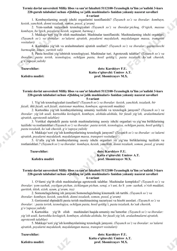 kombayn, bо‘lgich, poyalarni kesish, segment, barmoq ) 3. makkajo‘xori yig‘ib olish mashinalari. mashinalar tasniflanishi. mashinalarning ishchi organlari. (tayanch so’z va iboralar: sо‘talarni ajratish, poyalarni maydalash, maydalangan massa, transport vositalari) 4. kartoshka yig‘ish va aralashmalarni ajratish usullari? (tayanch so’z va iboralar: qaytariluvchi barmoqlar, lemex, yuritish vali) 5. paxta hosilini yig‘ishtirish texnologiyasi. mashinalar turi. agrotexnik talablar? (tayanch so’z va iboralar: pаxtа terish, texnologiya, ochilgаn pаxtа, hosil qoldig‘i, pаxtа tozаlаsh, kо‘sаk chuvish, g‘о‘zаpoya yulish) tuzuvchilar: dots: karshiyev f.u. katta o’qituvchi: umirov a.t. kafedra mudiri: prof. shomirzayev m.x. termiz davlat unversiteti milliy libos va san’at fakulteti 5112100-texnologik ta’lim yo’nalishi 3-kurs 220-guruh talabalari uchun «qishloq xo`jalik mashinalari» fanidan yakuniy nazorat savollari 5-variant 1. yig‘ish texnologiyalari (usullari)? (tayanch so’z va iboralar: kesish, yanchish, tozalash, bir fazali, ikki fazali, uch fazali, statsionar mashina, kombayn, agrotexnik muddat) 2. kartoshka yig‘ish kombaynlarining umumiy tuzilishi va texnologik jarayoni? (tayanch so’z va iboralar: yig‘ish usuli, kartoshka kovlagich, kombayn, alohida-alohida, bir fazali …