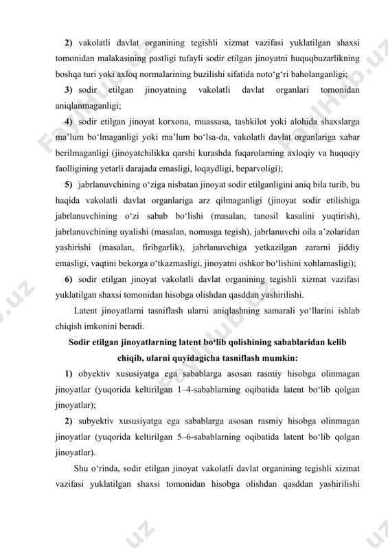 qorida keltirilgan 5–6-sabablarning oqibatida latent bo‘lib qolgan jinoyatlar). shu o‘rinda, sodir etilgan jinoyat vakolatli davlat organining tegishli xizmat vazifasi yuklatilgan shaxsi tomonidan hisobga olishdan qasddan yashirilishi oqibatida latent bo‘lib qolgan jinoyatlar haqida batafsilroq to‘xtalib o‘tish zarurati mavjud. jinoyatni hisobga olishdan qasddan yashirish, ya’ni qonun hujjatlariga muvofiq jinoyatlar to‘g‘risidagi ariza, xabar va boshqa ma’lumotlarni qabul qilish, ro‘yxatdan o‘tkazish yoki ko‘rib chiqish yuzasidan xizmat vazifasi yuklatilgan shaxsning bunday ma’lumotlarni qabul qilishni rad etishi yoki belgilangan tartibda rasmiylashtirmasligi yoxud ariza, xabar va boshqa ma’lumotlarning jinoyatlar to‘g‘risida ekanligini bilgani holda ularni bekitish, o‘zida saqlash, qabul qilishni rad etish, belgilangan tartibda ro‘yxatga olmaslik hamda ariza, xabar va boshqa ma’lumotlarda ifodalangan tayyorgarlik ko‘rilayotgan, sodir etilgan yoki sodir etilayotgan jinoyatlarga qonunda belgilangan tartibda chora ko‘rilishiga har qanday usulda to‘siq yaratishi. quyidagilarni jinoyatni hisobga olishdan qasddan yashirish holatlari sifatida baholash mumkin: · jinoyatlar haqidagi ariza va xabarlarga to‘g‘ridan-to‘g‘ri chora ko‘rmaslik, ya’ni sodir bo‘lgan yoki tayyorlanayotgan jinoyatlar haqida ariza …