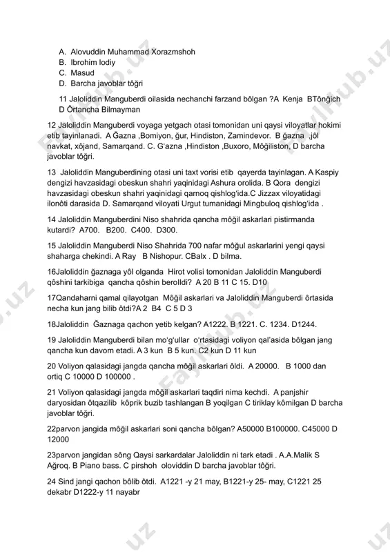 voblar tôğri. 13 jaloliddin manguberdining otasi uni taxt vorisi etib qayerda tayinlagan. a kaspiy dengizi havzasidagi obeskun shahri yaqinidagi ashura orolida. b qora dengizi havzasidagi obeskun shahri yaqinidagi qarnoq qishlogʻida.c jizzax viloyatidagi ilonôti darasida d. samarqand viloyati urgut tumanidagi mingbuloq qishlogʻida . 14 jaloliddin manguberdini niso shahrida qancha môğil askarlari pistirmanda kutardi? a700. b200. c400. d300. 15 jaloliddin manguberdi niso shahrida 700 nafar môğul askarlarini yengi qaysi shaharga chekindi. a ray b nishopur. cbalx . d bilma. 16jaloliddin ğaznaga yôl olganda hirot volisi tomonidan jaloliddin manguberdi qôshini tarkibiga qancha qôshin beroildi? a 20 b 11 c 15. d10 17qandaharni qamal qilayotgan môğil askarlari va jaloliddin manguberdi ôrtasida necha kun jang bilib ôtdi?a 2 b4 c 5 d 3 18jaloliddin ğaznaga qachon yetib kelgan? a1222. b 1221. c. 1234. d1244. 19 jaloliddin manguberdi bilan moʻgʻullar oʻrtasidagi voliyon qalʼasida bôlgan jang qancha kun davom etadi. a 3 kun b 5 kun. c2 …