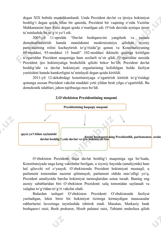 rnatilgan edi. o‘tish davrida ayniqsa ijroni ta’minlashda bu to‘g‘ri yo‘l edi. 2007-yil 11-aprelda “davlat boshqaruvini yangilash va yanada demokratlashtirish hamda mamlakatni modernizatsiya qilishda siyosiy partiyalarning rolini kuchaytirish to‘g‘risida”gi qonun va konstitutsiyaning 89-moddasi, 93-moddasi 15 bandi” 102-moddasi ikkinchi qismiga kiritilgan o‘zgarishlar prezident maqomiga ham sezilarli ta’sir qildi. o‘zgarishlar asosida prezident ijro hokimiyatiga boshchilik qilishi bekor bo‘lib, prezident davlat boshlig‘idir va davlat hokimiyati organlarining kelishilgan holda faoliyat yuritishini hamda hamkorligini ta’minlaydi degan qoida kiritildi. 2011-yil 12-dekabrdagi konstitutsiyaga o‘zgartirish kiritish to‘g‘risidagi qonunga asosan prezident vakolat muddati yetti yildan besh yilga o‘zgartirildi. bu demokratik talablari, jahon tajribasiga mos bo‘ldi. 2.o‘zbekiston prezidentining maqomi ( prezidentning huquqiy maqomi qaysi yo‘l bilan saylanishi davlat boshlig‘i yoki davlat va ijro hokimiyati boshlig‘i ekanligi davlat boshqaruvning prezidentlik, parlamentar, aralash shakllari ) o‘zbekiston prezidenti faqat davlat boshlig‘i maqomiga ega bo‘lsada, konstitutsiyada unga keng vakolatlar berilgan, u siyosiy hayotda (amaliyotda) ham hal qiluvchi rol o‘ynaydi. o‘zbekistonda prezident hokimiyati mustaqil, u parlament …
