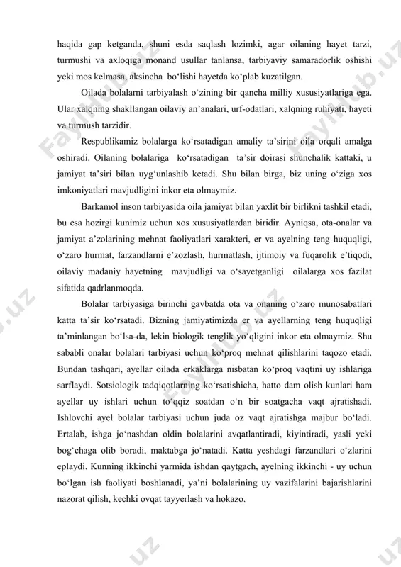 a, hatto dam olish kunlari ham ayellar uy ishlari uchun to‘qqiz soatdan o‘n bir soatgacha vaqt ajratishadi. ishlovchi ayel bolalar tarbiyasi uchun juda oz vaqt ajratishga majbur bo‘ladi. ertalab, ishga jo‘nashdan oldin bolalarini avqatlantiradi, kiyintiradi, yasli yeki bog‘chaga olib boradi, maktabga jo‘natadi. katta yeshdagi farzandlari o‘zlarini eplaydi. kunning ikkinchi yarmida ishdan qaytgach, ayelning ikkinchi - uy uchun bo‘lgan ish faoliyati boshlanadi, ya’ni bolalarining uy vazifalarini bajarishlarini nazorat qilish, kechki ovqat tayyerlash va hokazo. otaning uy ishlaridagi ishtiroki asosan buyruq berishda ko‘proq namoyen bo‘ladi. g‘uni bajar, nima uchun buni bajarmading, hozir bajarg‘ va hokazo. uning vazifasi ko‘proq oilaning iqtisodiyetini va farzandlarining sog‘-salomat o‘sishlarini ta’minlashda ifodalanadi. chunki farzandlarining bemorligi nafaqat onaning, balki otaning ham ish faoliyatiga ta’sir ko‘rsatadi. shu sababli farzandlari sog‘ligining yaxshi bo‘lishini ta’minlash har ikkisi uchun birday mas’uliyatni yuklaydi. oilalar tarbiya usullarini qo‘llash borasida bir-birlari tajribalaridan foydalanadilar. shu nuqtai nazardan oilalarni shartli ravishda ikkiga bo‘lish mumkin, ya’ni g‘qattiqqo‘lg‘, va g‘yumshoqg‘ …