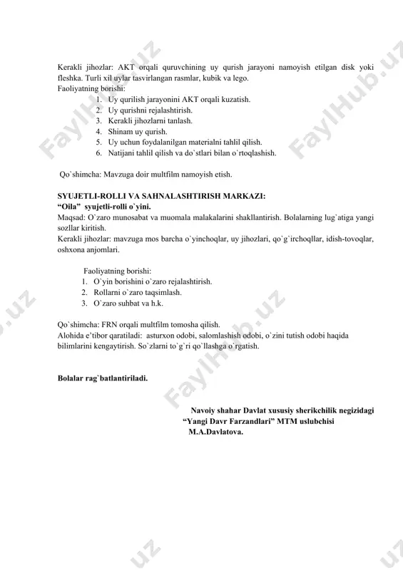 rialni tahlil qilish. 6. natijani tahlil qilish va do`stlari bilan o`rtoqlashish. qo`shimcha: mavzuga doir multfilm namoyish etish. syujetli-rolli va sahnalashtirish markazi: “oila” syujetli-rolli o`yini. maqsad: o`zaro munosabat va muomala malakalarini shakllantirish. bolalarning lug`atiga yangi sozllar kiritish. kerakli jihozlar: mavzuga mos barcha o`yinchoqlar, uy jihozlari, qo`g`irchoqllar, idish-tovoqlar, oshxona anjomlari. faoliyatning borishi: 1. o`yin borishini o`zaro rejalashtirish. 2. rollarni o`zaro taqsimlash. 3. o`zaro suhbat va h.k. qo`shimcha: frn orqali multfilm tomosha qilish. alohida e’tibor qaratiladi: asturxon odobi, salomlashish odobi, o`zini tutish odobi haqida bilimlarini kengaytirish. so`zlarni to`g`ri qo`llashga o`rgatish. bolalar rag`batlantiriladi. navoiy shahar davlat xususiy sherikchilik negizidagi “yangi davr farzandlari” mtm uslubchisi m.a.davlatova. image1.jpeg