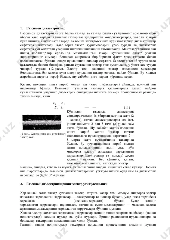 анганлиги уларнинг диэлектрик сингдирувчанлигига тескари пропорционал равишда тақсимланади, яъни e1   2 e2 1 (11) 12-расм. ҳавода очиқ сим атрофидаги электр тож. кўпчилик газларда диэлектрик сингдирувчанлик (ε1) бирдаи салгина катта (2 - жадвал), қаттиқ диэлектрикларда эса (ε2), унинг қиймати 2 дан 8 гача ва ундан ҳам катта бўлади. шу сабабли қаттиқ изоляция ичига кириб қолган газлар қаттиқ изоляциядаги кучланганликка қараганда 2—8 марта катта кучланганлик таъсирида бўлади. бу кучланганликка кириб қолган газни ионлаштириши, яъни унда кўп миқдорда электр жиҳатдан зарядланган заррачалар (электронлар ва ионлар) ҳосил қилиши мумкин. бу, кўпинча, қаттиқ изоляция тешилишига, натижада электр машина, аппарат, кабель ва шунга ўхшашларнинг ишдан чиқишига сабаб бўлади. нормал иш шароитларида газсимон диэлектрикларнинг ўтказувчанлиги жуда кам ва диэлектрик исрофлар оз (tgδ≈10-6) бўлади. 2. газсимон диэлектрикларнинг электр ўтказувчанлиги ҳар қандай газда электр кучланиш таъсир этгунга қадар ҳам маълум миқдорда электр жиҳатдан зарядланган заррачалар — электронлар ва ионлар бўлади, улар газда тартибсиз ҳаракатда (иссиқлик ҳаракати) бўлади. …