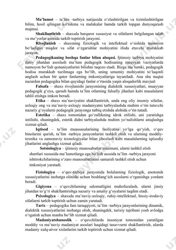 yatini yoritadi. eng muhim kategoriyalar sirasiga quyidagilar kiradi: shaxs, tarbiya, ta’lim (o‘qitish, o‘qish), bilim, ko‘nikma, malaka, kompetensiya, ma’lumot, shakllantirish, rivojlantirish. shaxs – psixologik jihatdan taraqqiy etgan, shaxsiy xususiyatlari va xatti-harakatlari bilan boshqalardan ajralib turuvchi, muayyan xulq-atvor va dunyoqarashga ega bo‘lgan jamiyat a’zosi. tarbiya – muayyan, aniq maqsad hamda ijtimoiy-tarixiy tajriba asosida yosh avlodni har tomonlama o‘stirish, uning ongi, xulq-atvori va dunyo-qarashini tarkib toptirish jarayoni. ta’lim – o‘quvchilarni nazariy bilim, amaliy ko‘nikma va malakalar bilan qurollantirish, kompetentlikni tarkib toptirish, ularning bilish qobiliyatlarini o‘stirish va dunyoqarashlarini shakllantirishga yo‘naltirilgan jarayon. bilim – shaxsning ongida tushunchalar, umumlashmalar, ma’lum obrazlar ko‘rinishida aks etuvchi borliq haqidagi tizimlashtirilgan ilmiy ma’lumotlar majmui. ko‘nikma – shaxsning muayyan faoliyatni tashkil eta olish layoqati. malaka – muayyan harakat yoki faoliyatni bajarishning avtomatlashtirilgan shakli. kompetensiya – egallangan bilim, ko‘nikma va malakalarni kundalik va kasbiy faoliyatda qo‘llay olish qobiliyati. ma’lumot – ta’lim -tarbiya natijasida o‘zlashtirilgan va tizimlashtirilgan bilim, hosil qilingan ko‘nikma va malakalar …