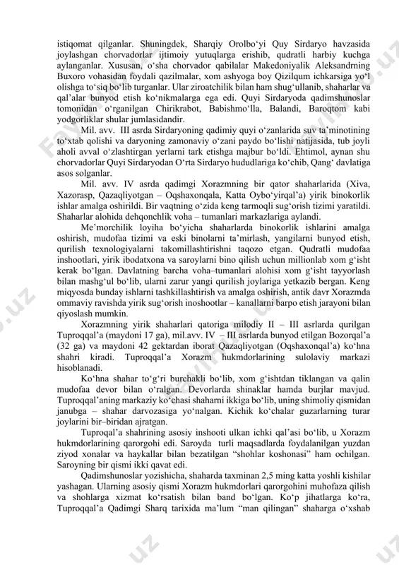 onlik qilganlari aniqlanadi. xorazm vohasi antik davri tarixini o‘rganishda xorazm arxeologik ekspeditsiyasi xodimlari ulkan xissa qo‘shganlar (s.p.tolstov, a.v.andrianov, m.g.vorobeva, yu.a.rapoport, b.i.vaynberg). ularning izlanishlari va kashfiyotlari tufayli, xorazm sivilizatsiyasi, qadimiy shaharlari, moddiy va ma’naviy madaniyat obidalari butun jahonda mashhur bo‘ldi. xx asrning 90–yillari va xxi asr boshlarida o‘zbekistonlik qadimshunoslarining xorazmdagi yangi arxeologik tadqiqotlarini qayd etib o‘tish lozim (m.mambetullaev. v.n.yagodin, g‘.xodjaniyazov, q.sobirov, s.baratov, a.abdirimov). shaharsozlik va me’morchilik. antik davrda xorazm o‘rta osiyoda shaharsozlik va me’morchilik keng rivojlangan muhim markazlariga aylandi. ahamoniylar (fors) podsholigi tarkibidan chiqib, davlat mustaqiligiga erishgan qadimiy xorazmda dehqonchilik voha–tumanlarining tashqi sarhadlari harbiy istehkomlar bilan mustahkamlandi. davlat chegaralarida hamda savdo karvonlari o‘tadigan maskanlarda qal’alar qurilgan. ular qudratli mudofaa inshootlari bo‘lib, alohida burjlar va devorlar ichidagi o‘qchilar uchun mo‘ljallangan ikki qavatli maxsus yo‘laklardan iborat bo‘lgan. bunday qal’alar quyi amudaryoning o‘ng sohil yeralarida (bo‘rliqal’a, ayozqal’a 1, qo‘rg‘oshinqal’a) va so‘l sohil tashqi sarhadlarida (oqchagelin, govurqal’a, qangaqirqal’a) taxminan baravar masofada joylashgan. mil. avv. iv …