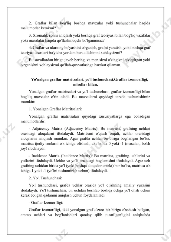 hqa graf teoriyasi mavzulari haqida savol bering. sizni qiziqtiradigan yoki yordam bera olishim kerak bo'lgan ma'lumotlarni topishga yordam bera olishimni xohlaysizmi? iltimos, qanday yordam bera olishim kerakligini aytib bering va men sizga qanday ko'rsatishim mumkinligini aytib bering. 1. graf teoriyasi bo'yicha istalgan savolingiz bormi? 2. graflar bilan bog'liq boshqa mavzular yoki tushunchalar haqida ma'lumotlar kerakmi? 3. xromatik sonni aniqlash yoki boshqa graf teoriyasi bilan bog'liq vazifalar yoki masalalar haqida qo'llashmoqchi bo'lganmisiz? 4. graflar va ularning bo'yashini o'rganish, grafni yaratish, yoki boshqa graf teoriyasi asoslari bo'yicha yordam bera olishimni xohlaysizmi? bu savollardan biriga javob bering, va men sizni o'zingizni qiziqtirgan yoki o'rganishni xohlaysizmi qo'llab-quvvatlashga harakat qilaman. yo'nalgan graflar matritsalari, yo'l tushunchasi.graflar izomorfligi, misollar bilan. yonalgan graflar matritsalari va yo'l tushunchasi, graflar izomorfligi bilan bog'liq mavzular o'rin oladi. bu mavzularni quyidagi tarzda tushunishimiz mumkin: 1. yonalgan graflar matritsalari: yonalgan graflar matritsalari quyidagi xususiyatlarga ega bo'ladigan ma'lumotlardir: - adjacency matrix (adjacency matrix): bu …