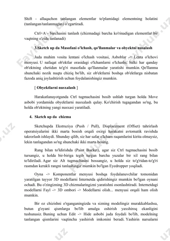 on tanlangan elementlar to'plamidagi elementning holatini (tanlangan/tanlanmagan) o'zgartiradi. ctrl+a - barchasini tanlash (chizmadagi barcha ko'rinadigan elementlar bir vaqtning o'zida tanlanadi) 3.sketch up da masofani o'lchash, qo'llanmalar va obyektni nusalash juda muhim vosita lentani o'lchash vositasi, asboblar -> lenta o'lchovi menyusi. u nafaqat ob'ektlar orasidagi o'lchamlarni o'lchashi, balki har qanday ob'ektning chetidan to'g'ri masofada qo'llanmalar yaratishi mumkin. qo'llanma shunchaki nozik nuqta chiziq bo'lib, siz ob'ektlarni boshqa ob'ektlarga nisbatan fazoda aniq joylashtirish uchun foydalanishingiz mumkin. [ obyektlarni nusxalash ] harakatlanayotganda ctrl tugmachasini bosib ushlab turgan holda move asbobi yordamida obyektlarni nusxalash qulay. ko'chirish tugagandan so'ng, bu holda ob'ektning yangi nusxasi yaratiladi. 4. sketch up da chizma sketchupda ekstruziya (push / pull), displacement (offset) tahrirlash operatsiyalarini ikki marta bosish orqali oxirgi harakatni avtomatik ravishda takrorlash ishlaydi. shunday qilib, siz har safar o'lcham raqamlarini kirita olmaysiz, lekin tanlagandan so'ng shunchaki ikki marta bosing. rang bilan to'ldirishda (paint bucket), agar siz ctrl tugmachasini bosib tursangiz, …