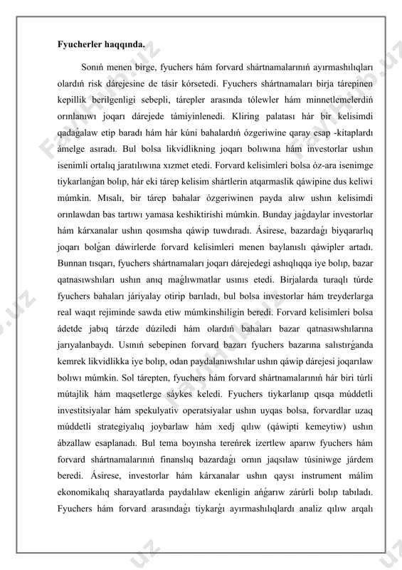 qısqa múddetli investitsiyalar hám spekulyativ operatsiyalar ushın uyqas bolsa, forvardlar uzaq múddetli strategiyalıq joybarlaw hám xedj qılıw (qáwipti kemeytiw) ushın ábzallaw esaplanadı. bul tema boyınsha tereńrek izertlew aparıw fyuchers hám forvard shártnamalarınıń finanslıq bazardaǵı ornın jaqsılaw túsiniwge járdem beredi. ásirese, investorlar hám kárxanalar ushın qaysı instrument málim ekonomikalıq sharayatlarda paydalılaw ekenligin ańǵarıw zárúrli bolıp tabıladı. fyuchers hám forvard arasındaǵı tiykarǵı ayırmashılıqlardı analiz qılıw arqalı olardıń real sektor hám finanslıq bazarlarǵa tásiri haqqında tereńrek oyda sawlelendiriw payda etiw múmkin boladı. fyuchers hám forvard shártnamaları finans bazarında zárúrli qurallar bolıp, olardıń hár biri ayriqsha táreplerge iye. bul instrumentler investitsiya hám risklardı basqarıw processinde keń qollanıladı. olardıń tiykarǵı maqseti keleshektegi baha ózgerislerinen payda alıw yamasa olardıń unamsız tásirin kemeytiwden ibarat. fyuchers shártnamaları standartlastırılgan hám rásmiy birjalarda satıladı. bul shártnamalar boyınsha esap -kitaplar kliring palatası arqalı ámelge asıriladı, bul bolsa shártnama qatnasıwshıları ushın qawipsizlikti támiyinleydi. fyuchers bazarında likvidlik dárejesi joqarı bolıp, investorlar qálegen waqıtta …