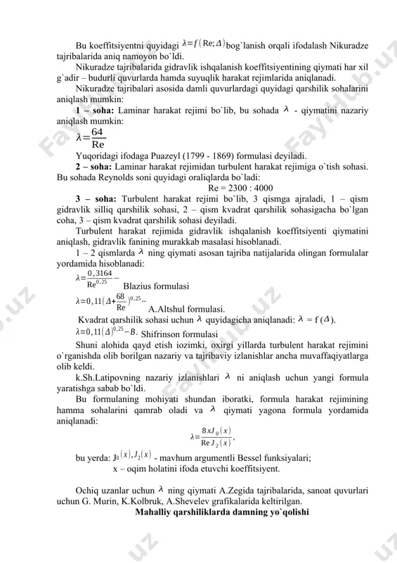 suyuqlik harakat rejimlarida aniqlanadi. nikuradze tajribalari asosida damli quvurlardagi quyidagi qarshilik sohalarini aniqlash mumkin: 1 – soha: laminar harakat rejimi bo`lib, bu sohada - qiymatini nazariy aniqlash mumkin: yuqoridagi ifodaga puazeyl (1799 - 1869) formulasi deyiladi. 2 – soha: laminar harakat rejimidan turbulent harakat rejimiga o`tish sohasi. bu sohada reynolds soni quyidagi oraliqlarda bo`ladi: re = 2300 : 4000 3 – soha: turbulent harakat rejimi bo`lib, 3 qismga ajraladi, 1 – qism gidravlik silliq qarshilik sohasi, 2 – qism kvadrat qarshilik sohasigacha bo`lgan coha, 3 – qism kvadrat qarshilik sohasi deyiladi. turbulent harakat rejimida gidravlik ishqalanish koeffitsiyenti qiymatini aniqlash, gidravlik fanining murakkab masalasi hisoblanadi. 1 – 2 qismlarda ning qiymati asosan tajriba natijalarida olingan formulalar yordamida hisoblanadi: blazius formulasi a.altshul formulasi. kvadrat qarshilik sohasi uchun quyidagicha aniqlanadi: = f (). shifrinson formulasi shuni alohida qayd etish iozimki, oxirgi yillarda turbulent harakat rejimini o`rganishda olib borilgan nazariy va tajribaviy izlanishlar ancha …