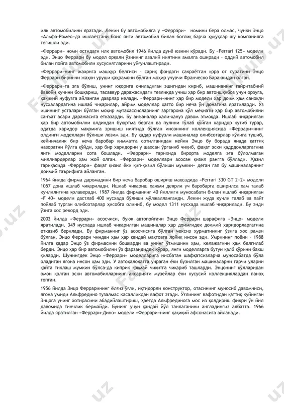 а у «феррари» номини бера олмас, чунки энцо «альфа-ромео»да ишлаётгани боис янги автомобил билан боғлиқ барча ҳуқуқлар шу компанияга тегишли эди. «феррари» номи остидаги илк автомобил 1946 йилда дунё юзини кўради. бу «ferrari 125» модели эди. энцо феррари бу модел орқали ўзининг азалий ниятини амалга оширади – оддий автомобил билан пойга автомобили хусусиятларини уйғунлаштиради. «феррари»нинг жаҳонга машҳур белгиси – сариқ фондаги сакраётган қора от суратини энцо феррари биринчи жаҳон уруши қаҳрамони бўлган моҳир учувчи франческо бараккидан олган. «феррари»га эга бўлиш, унинг юқорига очиладиган эшигидан кириб, машинанинг ғайритабиий ёввойи кучини бошқариш, тасаввур даражасидаги тезликда учиш ҳар бир автоишқибоз учун орзуга, ҳақиқий нуфузга айланган даврлар келади. «феррари»нинг ҳар бир модели ҳар доим ҳам саноқли нусхалардагина ишлаб чиқарилар, айрим моделлар ҳатто бир неча ўн донагина яратиларди. ўз ишининг усталари бўлган моҳир мутахассисларнинг заргарона қўл меҳнати ҳар бир автомобилни санъат асари даражасига етказарди. бу анъаналар ҳали-ҳануз давом этмоқда. ишлаб чиқарилган ҳар бир автомобилни олдиндан …