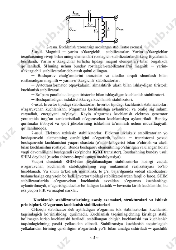 hulg’am ustida bo’lsa, u transformatorning ikkilamchi chulg’ami sifatida birlamchi chulg’am qarshiligini nolgacha kamaytiradi. qisqa tutashtirilgan chulg’amli rostlagichning asosiy kamchiligi ─ kirish bo’yicha quvvat koeffitsientining kichikligi (cos φ = 0,7 ÷ 0,8) va massa-gabarit ko’rsatkichlarining yomonligi. 3-usul. o’zgaruvchan tok rostlagichi sifatida eng ko’p tarqalgani ─ bu induktsion tipdagi rostlagich. induktsion rostlagich tormozlangan rejimda ishlayotgan faza rotorli asinxron dvigateldir. rotor chulg’amlari i ning holati boshqa kichik quvvatli elektr dvigatelь yordamida chervyakli reduktor orqali statorning qo’zg’almas chulg’amlari ii ga nisbatan o’zgarishi mumkin. mazkur rostlagich ishlashining printsipi stator va rotor chulg’amlari kuchlanishlarining geometrik tarzda qo’shilishiga asoslangan. 4-usul. elektromagnit stabilizatorlar. eng ko’p tarqalgan bu stabilizatorlarning asosida tarkibida nochiziqli volьtamper xarakteristikali kondensatorlar va reaktorlar bo’lgan zanjirlardagi ferrorezonans hodisasi yotadi. ular ketma-ket ulanganida kuchlanish rezonansi, parallel ulanganida esa tok rezonansi yuz beradi. 2-rasmda kuchlanish rezonansiga asoslangan stabilizator sxemasi keltirilgan. bunday stabilizatorda yuklama toki kirish tokiga nisbatan kichik bo’ladi. shuning uchun kondensator c va reaktor l orqali bir …