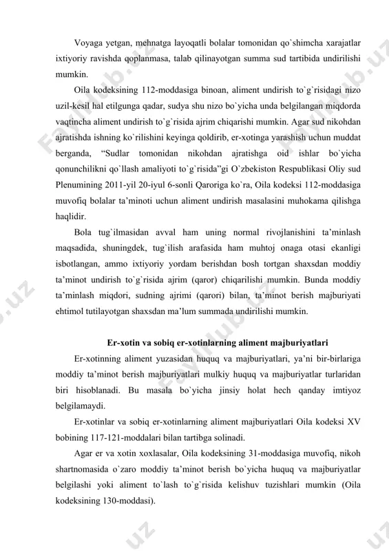 linadi. agar er va xotin xoxlasalar, oila kodeksining 31-moddasiga muvofiq, nikoh shartnomasida o`zaro moddiy ta’minot berish bo`yicha huquq va majburiyatlar belgilashi yoki aliment to`lash to`g`risida kelishuv tuzishlari mumkin (oila kodeksining 130-moddasi). agar aliment to`lash uchun er-xotin o`rtasida kelishuv tuzilmagan bo`lsa, manfaatdor er (xotin) tegishli da’vo bilan sudga murojaat qilishi mumkin. oila kodeksining 117-moddasida er-xotinning bir-biriga moddiy ta’minot berish majburiyatlari belgilangan. unga muvofiq, er-xotin bir-biriga moddiy yordam berishi shart. bunday yordam berishdan bosh tortilgan taqdirda, yordamga muhtoj, mehnatga layoqatsiz er yoki xotin, shuningdek, xotin homiladorlik davrida va o`rtada bola tug`ilgan kundan boshlab uch yil davomida, o`rtadagi nogiron bola o`n sakkiz yoshga to`lguncha yoki bolalikdan i guruh nogironi bo`lgan o`rtasidagi bolaga qaragan yordamga muhtoj er (xotin) yordam berishga qodir bo`lgan xotin (er)dan sud tartibida ta’minot (aliment) olish huquqiga ega. erkak va ayol o`rtasidagi rasman qayd etilgan nikoh mavjud bo`lmagan paytda, bu holat (qonuniy nikoh munosabatida bo`lmaganlari sababli) ularning biriga boshqasidan tegishli moddiy …