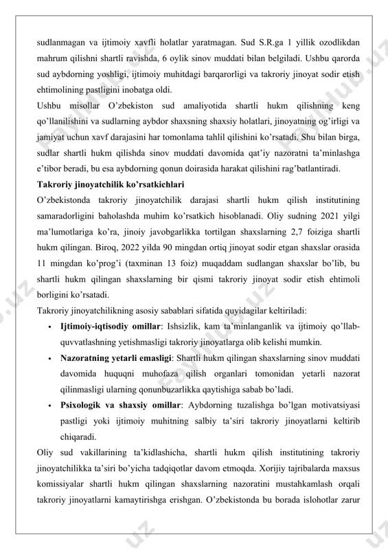 yatchilikning asosiy sabablari sifatida quyidagilar keltiriladi: · ijtimoiy-iqtisodiy omillar: ishsizlik, kam ta’minlanganlik va ijtimoiy qo’llab-quvvatlashning yetishmasligi takroriy jinoyatlarga olib kelishi mumkin. · nazoratning yetarli emasligi: shartli hukm qilingan shaxslarning sinov muddati davomida huquqni muhofaza qilish organlari tomonidan yetarli nazorat qilinmasligi ularning qonunbuzarlikka qaytishiga sabab bo’ladi. · psixologik va shaxsiy omillar: aybdorning tuzalishga bo’lgan motivatsiyasi pastligi yoki ijtimoiy muhitning salbiy ta’siri takroriy jinoyatlarni keltirib chiqaradi. oliy sud vakillarining ta’kidlashicha, shartli hukm qilish institutining takroriy jinoyatchilikka ta’siri bo’yicha tadqiqotlar davom etmoqda. xorijiy tajribalarda maxsus komissiyalar shartli hukm qilingan shaxslarning nazoratini mustahkamlash orqali takroriy jinoyatlarni kamaytirishga erishgan. o’zbekistonda bu borada islohotlar zarur bo’lib, ayniqsa, sinov muddati davomida nazorat tizimini takomillashtirish va ijtimoiy reintegratsiya dasturlarini kengaytirish muhim hisoblanadi. statistik ko’rsatkichlar shuni ko’rsatadiki, 2019 yildan boshlab har yili 20 mingdan ortiq shaxs muddatidan oldin shartli ozod qilingan, bu esa shartli hukm qilishning keng qo’llanilishini tasdiqlaydi. biroq, bu jarayonda jazoning muqarrarligi shubha ostida qolishi mumkin, chunki …