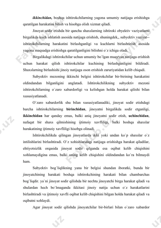 `liqlikning yana bir belgisi shundan iboratki, bunda bir jinoyatchining harakati boshqa ishtirokchining harakati bilan chambarchas bog`liqdir. ya`ni jinoyat sodir qilishda bir nechta jinoyatchi birga harakat qiladi va shulardan hech bo`lmaganda ikkitasi jinoiy natija uchun o`z harakatlarini birlashtiradi va ijtimoiy xavfli oqibat kelib chiqishini bilgan holda harakat qiladi va oqibatni xohlaydi. agar jinoyat sodir qilishda jinoyatchilar bir-birlari bilan o`zaro xabardor bo`lmasalar, ularning har biri sodir etgan harakatlari uchun alohida-alohida javob beradi. jinoyatda ishtirokchilik instituti o`z xizmati nuqtayi nazaridan jinoyat ishtirokchilarini va ijtimoiy munosabatlarni jinoiy tajovuzlardan himoya qilish vazifasini o`z zimmasiga oladi. jinoyatda ishtirokchilikning ushbu vazifasi bir qator holatlarda jinoyatlarning bir qancha shaxslar tomonidan sodir etilishi bilan bog`liq. ishtirokchilikda jinoyat sodir etish qoidalari va holatlari, birinchidan, ishtirokchilikda jinoyat sodir etishning obyektiv va subyektiv belgilarini, ikkinchidan, bunday ijtimoiy xavfli qilmish uchun jinoiy javobgarlikka tortiluvchi shaxslar doirasini chegaralab qo`yadi, uchinchidan, ishtirokchilardan har birining jinoyat kodeksi bilan qo`riqlanadigan obyektga ta`sirini, shuningdek,,ishtirokchilikda jinoyat sodir etishning farq …