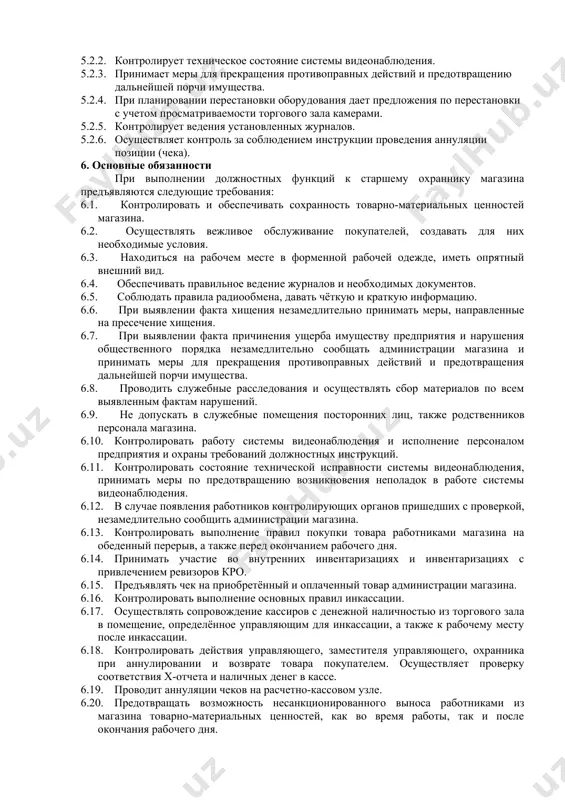 ет осуществление операций с денежной наличностью. 5.1.4. участвует в проведении списания и уценки товара. 5.1.5. участвует в контрольном пересчете товара при выявлении недостачи или излишков товара при приемке товара. 5.1.6. контролирует и участвует в открытии / закрытии магазина. 5.1.7. контролирует соблюдение персоналом магазина, требований по ограничению доступа в режимные помещения. 5.1.8. подает предложения и дополнения к инструкциям, нормативным документам, касающимся работы охраны магазина по обеспечению сохранности тмц и денежных средств предприятия в магазине. 5.1.9. информирует руководство об имеющихся нарушениях в обслуживании покупателей. 5.1.10. контролирует соблюдение работниками магазина, правил пожарной безопасности, требует их выполнения. 5.1.11. обеспечивает соблюдение общественного порядка в магазине. 5.2 для решения управленческих задач старший охранник выполняет следующие функции: 5.2.1. управляет деятельностью заместителя старшего охранника и охранников магазина с использованием системы видеонаблюдения. 5.2.2. контролирует техническое состояние системы видеонаблюдения. 5.2.3. принимает меры для прекращения противоправных действий и предотвращению дальнейшей порчи имущества. 5.2.4. при планировании перестановки оборудования дает предложения по перестановки …