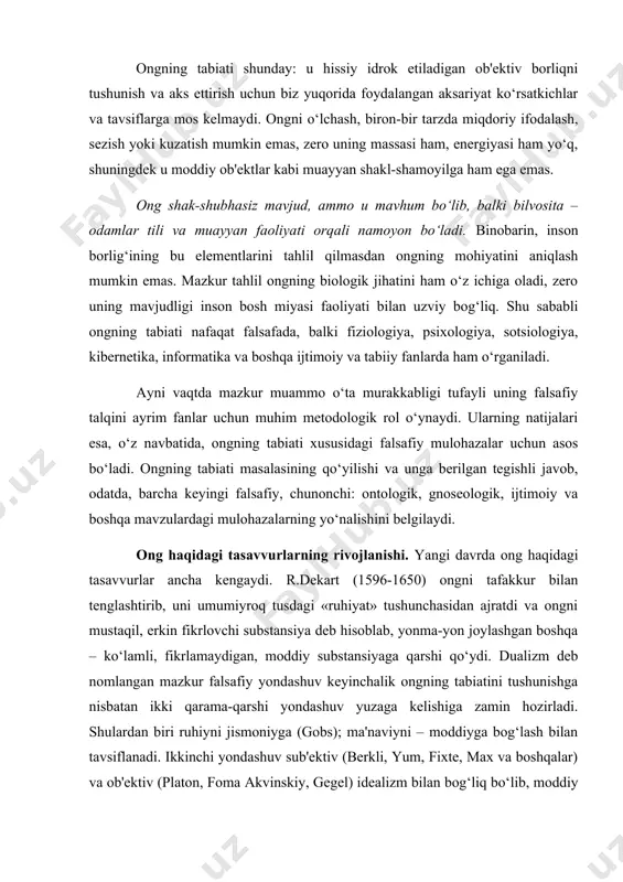 g‘lash bilan tavsiflanadi. ikkinchi yondashuv sub'ektiv (berkli, yum, fixte, max va boshqalar) va ob'ektiv (platon, foma akvinskiy, gegel) idealizm bilan bog‘liq bo‘lib, moddiy va jismoniy narsalar va hodisalarni ikkilamchi, ideal, ma'naviy, ruhiy narsalar va hodisalar mahsuli deb tushunishi bilan ajralib turadi. ikkala yondashuv ham nemis klassik falsafasida faol rivojlantirildi. masalan, gegel individual ongga butun rivojlanish negizi sanalgan mutlaq g‘oyaning pirovard shakllaridan biri sifatida yondashdi. bu yerda ong tarixan belgilangan faol asos sifatida tushuniladi. mazkur asosda uning tuzilishi darajalari, xususan, hissiy, mantiqiy, individual va ijtimoiy darajalar farqlanadi. byuxner, foxt, moleshott kabi faylasuflar ongga «vulgar materializm» nuqtai nazaridan yondashadi. bu yondashuvga ko‘ra ong sof moddiy jarayon sifatida talqin qilinar, uning mazmuni esa inson yeydigan oziq-ovqat mahsulotlarining kimyoviy tarkibi bilan bog‘lanar edi. ular jigardan safro ajralganidek, aqldan fikr ajraladi, deb hisoblagan. tabiatshunoslikning rivojlanishi, ayniqsa neyrofiziologiya, biologiya, eksperimental psixologiya sohasida qo‘lga kiritilgan yutuqlar so‘nggi yillarda bizning ong tabiati haqidagi tasavvurlarimizni sezilarli darajada kengaytirdi. shunga …