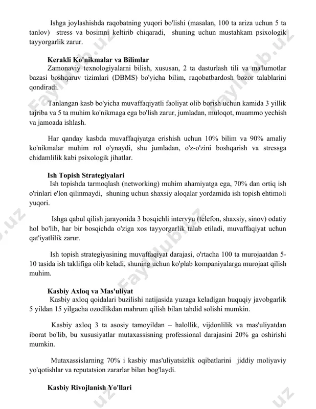 yechish va jamoada ishlash. har qanday kasbda muvaffaqiyatga erishish uchun 10% bilim va 90% amaliy ko'nikmalar muhim rol o'ynaydi, shu jumladan, o'z-o'zini boshqarish va stressga chidamlilik kabi psixologik jihatlar. ish topish strategiyalari ish topishda tarmoqlash (networking) muhim ahamiyatga ega, 70% dan ortiq ish o'rinlari e'lon qilinmaydi, shuning uchun shaxsiy aloqalar yordamida ish topish ehtimoli yuqori. ishga qabul qilish jarayonida 3 bosqichli intervyu (telefon, shaxsiy, sinov) odatiy hol bo'lib, har bir bosqichda o'ziga xos tayyorgarlik talab etiladi, muvaffaqiyat uchun qat'iyatlilik zarur. ish topish strategiyasining muvaffaqiyat darajasi, o'rtacha 100 ta murojaatdan 5-10 tasida ish taklifiga olib keladi, shuning uchun ko'plab kompaniyalarga murojaat qilish muhim. kasbiy axloq va mas'uliyat kasbiy axloq qoidalari buzilishi natijasida yuzaga keladigan huquqiy javobgarlik 5 yildan 15 yilgacha ozodlikdan mahrum qilish bilan tahdid solishi mumkin. kasbiy axloq 3 ta asosiy tamoyildan – halollik, vijdonlilik va mas'uliyatdan iborat bo'lib, bu xususiyatlar mutaxassisning professional darajasini 20% ga oshirishi mumkin. mutaxassislarning 70% …