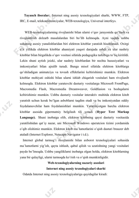 ydo bo’lmoqda. ushbu yangiliklarni inobatga olgan holda, elektron kitoblarning yana bir qulayligi, ularni tarmoqda ko’rish va o’qish mumkinligidir. web-texnologiyalarning nazariy asoslari internet ning asosiy texnologiyalari sharhi odatda internet ning asosiy texnologiyalariga quyidagilar kiradi: · www-, yoki web (ingl. world wide web –butun jaxon o’rgimchaklar to’ri) – tarmoqda gipermatn bilan ishlash texnologiyasi; · ftp (ingl. file transfer protocol – fayllarni uzatish qaydnomasi) – ixtiyoriy formatdagi fayllarni tarmoqda uzatish texnologiyasi; · irc (ingl. internet relay chat – tarmoqda navbatma - navbat so’zlashuv) – real vaqt oralig’ida so’zlashuvlarni olib borish texnologiyasi bo’lib , tarmoq orqali to’g’ridan – to’g’ri muloqot muhitida boshqa insonlar bilan so’zlashish imkoniyatini beradi; · e-mail, elektron pochta – quyidagi bir nechta xizmat turlarini ko’rsatadi: 1) elektron xatlarni uzatish va qabul qilish. bu xatlar bir necha soat ichida er sharining ixtiyoriy nuqtasidagi elektron pochta abonentlariga etkaziladi, 2) turli xil firma va tashkilotlar tomonidan yuboriladigan sharhlar, hisobotlar va boshqa ma`lumotlarni abonentlarga etkazish …