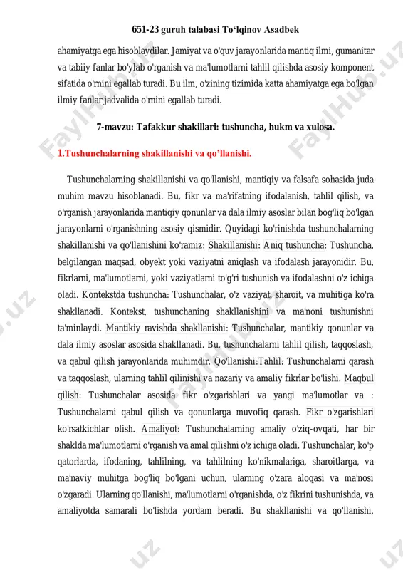 ir qismiga aylanadi. mantiq ilmi, boshqa ilmiy fanlarning tahlil va fikrlarini o'rganishda va qabul qilishda ko'proq foydalaniladi. mantiq ilmi, shuningdek, ilmiy tadqiqotlarni o'rganish va tahlil qilishda yordam beradi. bu, fikr va nazariyalarni ilmiy ravishda baholash, tahlil qilish, va fikr yechish jarayonlarida katta ahamiyatga ega. bundan tashqari, mantiq ilmi, darsliklar va akademik dasturlar tizimida mustaqil bir fan sifatida o'rganiladi. oliygohlar va o'quv markazlari, mantiqiy qonunlarni va asosiy mantiqiy usullarni o'qitishda mantiq ilmini muhim 651-23 guruh talabasi to‘lqinov asadbek ahamiyatga ega hisoblaydilar. jamiyat va o'quv jarayonlarida mantiq ilmi, gumanitar va tabiiy fanlar bo'ylab o'rganish va ma'lumotlarni tahlil qilishda asosiy komponent sifatida o'rnini egallab turadi. bu ilm, o'zining tizimida katta ahamiyatga ega bo'lgan ilmiy fanlar jadvalida o'rnini egallab turadi. 7-mavzu: tafakkur shakillari: tushuncha, hukm va xulosa. 1.tushunchalarning shakillanishi va qo’llanishi. tushunchalarning shakillanishi va qo'llanishi, mantiqiy va falsafa sohasida juda muhim mavzu hisoblanadi. bu, fikr va ma'rifatning ifodalanish, tahlil qilish, va o'rganish jarayonlarida mantiqiy …