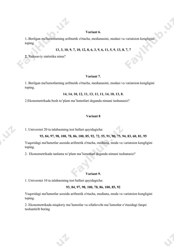 variatsion kengligini toping. 2. ekonometrikada miqdoriy ma’lumotlar va sifatlovchi ma’lumotlar o’rtasidagi farqni tushuntirib bering variant 10 1. universtet 10 ta talabasining test ballari quyidagicha: 72, 55, 91, 90, 75, 94, 83, 60, 81, 95 yuqoridagi ma'lumotlar asosida arifmetik o'rtacha, mediana, moda va variatsion kengligini toping. 2. o’rtacha miqdor nima va uning qanday turlari mavjud? variant 11 1. quyida bir hududdagi 20 yigitlarning yoshi ko'rsatilgan. quyidagi taqsimotning o‘rtacha qiymatini hamda toping. yosh 12 10 15 14 8 yigitlar soni 5 3 2 6 4 2. tortilgan va oddiy arifmetik o’rtachalarning farqlarini tushuntiring? variant 12 1. tashkilotdagi 50 nafar xodimning kunlik ish haqi quyida keltirilgan: kunlik ish haqi 100 - 150 150 - 200 200 - 250 250 - 300 ishchilar soni 12 13 17 8 ushbu ma’lumotdan foydalangan holda o’rtacha kunlik ish haqini hisoblang. 2. moda nima va nima uchun ishlatiladi? variant 13. 1. kriket o'yinida 11 nafar o'yinchi to'plagan yugurishlar …