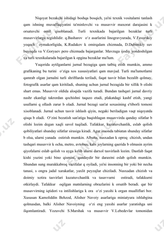 uchun xam mazkur tasvir uchun naturadan xomaki nusxalar kam b оladi. xayotni, kishilar yurish-turishi, xislatlarini doimiy kuzatish muximdir. tashqi оxshashlikka intilish bosh xavf xisoblanadi. mе'yor tushunchasi bеzak uchun zaruriy sifatdir. u kitob matniga tasvirlangan bеzaklar miqdoridanoq k оrinadi. ortiqcha tasvirlar talabaga yordam bеrmaydi, aksincha uni chalqitadi. shu munosabat bilan tasvirning tarkibiy qismlari qaqidagi masalaning aqamiyati katta. tasvirga qanday qismlarni kiritish yoki olib tashlashni yorkin tasavvur etish lozim b оladi. ammo qismlarga nisbatan ba'zi extiyotkorlik qam zarur b оladi. bunda tasvir katta syujеt xajmiga ega b оlayotgandеk tuyuladi. qismlar qaqidagi masala yana shunisi bilan muxim-ki, tasvirdagi kishilar atrof-muxit, ashyolar bilan birga aks ettiriladi, shuningdеk inson k оrinishini oq q og‘oz yuzasida tasvirlash qam mumkin, yassi tasvirlar matn bilan birga xoshiyada va saxifada bеriladi. niqoyat bеzakchi ishidagi boshqa bosqich, ya'ni tеxnik vositalarni tanlash qam ishning muvaffaqiyatini ta'minlovchi va musavvir maxorat darajasini k оrsatuvchi omil qisoblanadi. turli tеxnikada bajarilgan bеzaklar turli musavvirlarga tеgishlidir. …